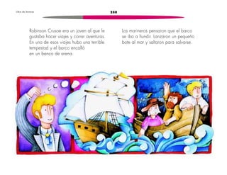 L i b r o d e l e c t u r a s 250 
Robinson Crusoe era un joven al que le 
gustaba hacer viajes y correr aventuras. 
En uno de esos viajes hubo una terrible 
tempestad y el barco encalló 
en un banco de arena. 
Los marineros pensaron que el barco 
se iba a hundir. Lanzaron un pequeño 
bote al mar y saltaron para salvarse. 
 