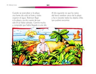 3 9 • R o b i n s o n C r u s o e 251 
Cuando se acercaban a la playa 
una fuerte ola volcó el bote y todos 
cayeron al agua. Robinson llegó 
a la playa y se dio cuenta de que 
sólo él se había salvado. Caminó mucho 
y comprobó que había llegado a una isla. 
Al día siguiente vio que los restos 
del barco estaban cerca de la playa 
y fue a rescatar todos los objetos útiles 
que pudiera encontrar. 
 