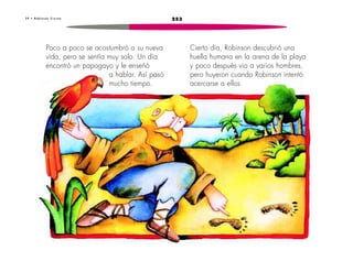 3 9 • R o b i n s o n C r u s o e 253 
Cierto día, Robinson descubrió una 
huella humana en la arena de la playa 
y poco después vio a varios hombres, 
pero huyeron cuando Robinson intentó 
acercarse a ellos. 
Poco a poco se acostumbró a su nueva 
vida, pero se sentía muy solo. Un día 
encontró un papagayo y le enseñó 
a hablar. Así pasó 
mucho tiempo. 
 