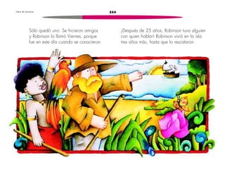 L i b r o d e l e c t u r a s 254 
Sólo quedó uno. Se hicieron amigos 
y Robinson lo llamó Viernes, porque 
fue en este día cuando se conocieron. 
¡Después de 25 años, Robinson tuvo alguien 
con quien hablar! Robinson vivió en la isla 
tres años más, hasta que lo rescataron. 
 