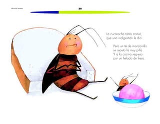 L i b r o d e l e c t u r a s 30 
La cucaracha tanto comió, 
que una indigestión le dio. 
Pero un té de manzanilla 
se receta la muy pilla. 
Y a la cocina regresa 
por un helado de fresa. 
 