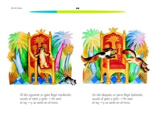 L i b r o d e l e c t u r a s 34 
Al día siguiente un gato llegó maullando, 
asustó al ratón y gritó: —Yo seré 
el rey —y se sentó en el trono. 
Un día después un perro llegó ladrando, 
asustó al gato y gritó: —Yo seré 
el rey —y se sentó en el trono. 
 