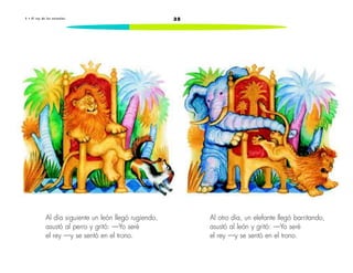 5 • E l r e y d e l o s a n ima l e s 35 
Al día siguiente un león llegó rugiendo, 
asustó al perro y gritó: —Yo seré 
el rey —y se sentó en el trono. 
Al otro día, un elefante llegó barritando, 
asustó al león y gritó: —Yo seré 
el rey —y se sentó en el trono. 
 