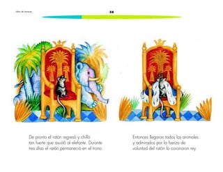 L i b r o d e l e c t u r a s 36 
De pronto el ratón regresó y chilló 
tan fuerte que asustó al elefante. Durante 
tres días el ratón permaneció en el trono. 
Entonces llegaron todos los animales 
y admirados por la fuerza de 
voluntad del ratón lo coronaron rey. 
 