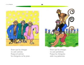 6 • L o s c h a n g u i t o s 39 
Dicen que los changos 
no usan camisas. 
Porque al caminar 
los changuitos se las pisan. 
Dicen que los changos 
no usan pantalones. 
Porque los changuitos 
están muy petacones. 
 
