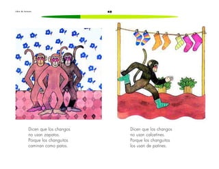 L i b r o d e l e c t u r a s 40 
Dicen que los changos 
no usan zapatos. 
Porque los changuitos 
caminan como patos. 
Dicen que los changos 
no usan calcetines. 
Porque los changuitos 
los usan de patines. 
 