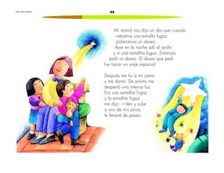 L i b r o d e l e c t u r a s 48 
Mi mamá nos dijo un día que cuando 
viéramos una estrella fugaz 
pidiéramos un deseo. 
Ayer en la noche salí al jardín 
y vi una estrellita fugaz. Entonces 
pedí un deseo. El deseo que pedí 
fue hacer un viaje espacial. 
Después me fui a mi cama 
y me dormí. De pronto me 
despertó una intensa luz. 
Era una estrellita fugaz 
y la estrellita fugaz 
me dijo: —Ven y sube 
a uno de mis picos, 
te llevaré de paseo. 
 