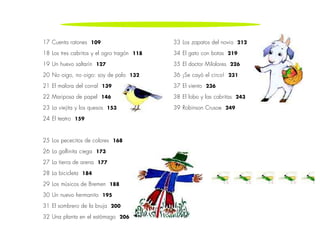 17 Cuenta ratones 109 
18 Los tres cabritos y el ogro tragón 118 
19 Un huevo saltarín 127 
20 No oigo, no oigo: soy de palo 132 
21 El malora del corral 139 
22 Mariposa de papel 146 
23 La viejita y los quesos 153 
24 El teatro 159 
25 Los pececitos de colores 168 
26 La gallinita ciega 173 
27 La tierra de arena 177 
28 La bicicleta 184 
29 Los músicos de Bremen 188 
30 Un nuevo hermanito 195 
31 El sombrero de la bruja 200 
32 Una planta en el estómago 206 
33 Los zapatos del novio 212 
34 El gato con botas 219 
35 El doctor Milolores 226 
36 ¡Se cayó el circo! 231 
37 El viento 236 
38 El lobo y las cabritas 243 
39 Robinson Crusoe 249 
 
