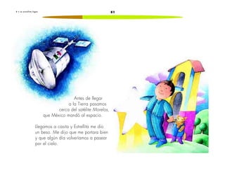 8 • L a e s t r e l l i t a f u g a z 51 
Antes de llegar 
a la Tierra pasamos 
cerca del satélite Morelos, 
que México mandó al espacio. 
Llegamos a casita y Estrellita me dio 
un beso. Me dijo que me portara bien 
y que algún día volveríamos a pasear 
por el cielo. 
 