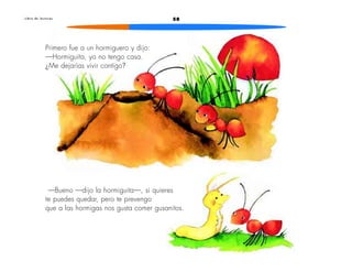 L i b r o d e l e c t u r a s 58 
Primero fue a un hormiguero y dijo: 
—Hormiguita, yo no tengo casa. 
¿Me dejarías vivir contigo? 
—Bueno —dijo la hormiguita—, si quieres 
te puedes quedar, pero te prevengo 
que a las hormigas nos gusta comer gusanitos. 
 