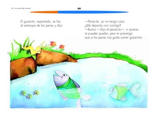 1 0 • L a c a s i t a d e l c a r a c o l 59 
El gusanito, espantado, se fue 
al estanque de los peces y dijo: 
—Pececito, yo no tengo casa. 
¿Me dejarías vivir contigo? 
—Bueno —dijo el pececito—, si quieres 
te puedes quedar, pero te prevengo 
que a los peces nos gusta comer gusanitos. 
 