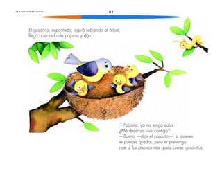 1 0 • L a c a s i t a d e l c a r a c o l 61 
El gusanito, espantado, siguió subiendo al árbol, 
llegó a un nido de pájaros y dijo: 
—Pajarito, yo no tengo casa. 
¿Me dejarías vivir contigo? 
—Bueno —dijo el pajarito—, si quieres 
te puedes quedar, pero te prevengo 
que a los pájaros nos gusta comer gusanitos. 
 
