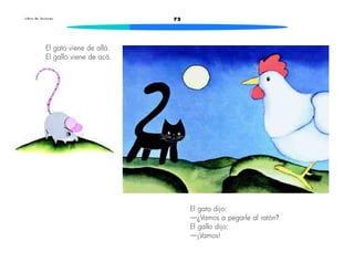 L i b r o d e l e c t u r a s 72 
El gato viene de allá. 
El gallo viene de acá. 
El gato dijo: 
—¿Vamos a pegarle al ratón? 
El gallo dijo: 
—¡Vamos! 
 