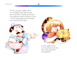 L i b r o d e l e c t u r a s 78 
El niño, muy triste, regaló a Rino 
a una amiguita suya, que era hija 
de un carnicero. Cuando el carnicero 
vio al gatito se enojó y le dijo a su hija: 
—Yo no quiero gatos en la carnicería, 
así es que ¡fuera de aquí! 
La niña regaló a Rino 
a una vecina que era hija 
de un señor que tenía 
una juguetería. 
 