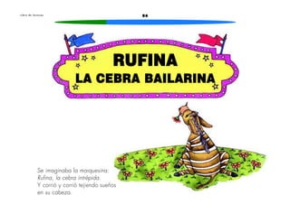 L i b r o d e l e c t u r a s 86 
RUFINA 
LA CEBRA BAILARINA 
Se imaginaba la marquesina: 
Rufina, la cebra intrépida. 
Y corrió y corrió tejiendo sueños 
en su cabeza. 
 