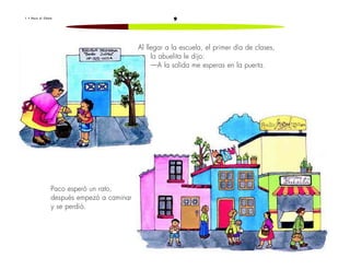 1 • P a c o e l C h a t o 9 
Al llegar a la escuela, el primer día de clases, 
la abuelita le dijo: 
—A la salida me esperas en la puerta. 
Paco esperó un rato, 
después empezó a caminar 
y se perdió. 
 