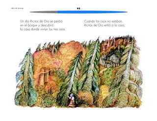 L i b r o d e l e c t u r a s 92 
Un día Ricitos de Oro se perdió 
en el bosque y descubrió 
la casa donde vivían los tres osos. 
Cuando los osos no estaban, 
Ricitos de Oro entró a la casa. 
 