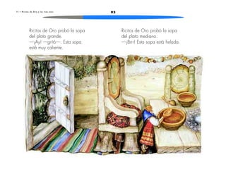 1 5 • R i c i t o s d e O r o y l o s t r e s o s o s 93 
Ricitos de Oro probó la sopa 
del plato grande. 
—¡Ay! —gritó—. Esta sopa 
está muy caliente. 
Ricitos de Oro probó la sopa 
del plato mediano. 
—¡Brrr! Esta sopa está helada. 
 