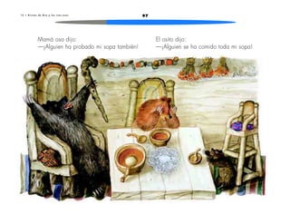 1 5 • R i c i t o s d e O r o y l o s t r e s o s o s 97 
Mamá osa dijo: 
—¡Alguien ha probado mi sopa también! 
El osito dijo: 
—¡Alguien se ha comido toda mi sopa! 
 