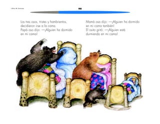 L i b r o d e l e c t u r a s 98 
Mamá osa dijo: —¡Alguien ha dormido 
en mi cama también! 
El osito gritó: —¡Alguien está 
durmiendo en mi cama! 
Los tres osos, tristes y hambrientos, 
decidieron irse a la cama. 
Papá oso dijo: —¡Alguien ha dormido 
en mi cama! 
 