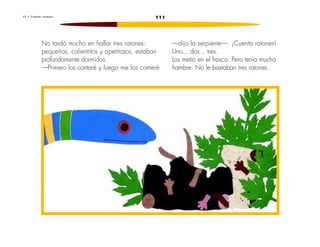 1 7 • C u e n t a r a t o n e s 111 
No tardó mucho en hallar tres ratones: 
pequeños, calientitos y apetitosos, estaban 
profundamente dormidos. 
—Primero los contaré y luego me los comeré 
—dijo la serpiente—. ¡Cuenta ratones! 
Uno... dos... tres. 
Los metió en el frasco. Pero tenía mucha 
hambre. No le bastaban tres ratones. 
 