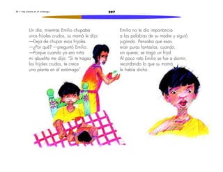 2073 2 • U n a p l a n t a e n e l e s t ó m a g o
Un día, mientras Emilio chupaba
unos frijoles crudos, su mamá le dijo:
—Deja de chupar esos frijoles.
—¿Por qué? —preguntó Emilio.
—Porque cuando yo era niña
mi abuelita me dijo: “Si te tragas
los frijoles crudos, te crece
una planta en el estómago”.
Emilio no le dio importancia
a las palabras de su madre y siguió
jugando. Pensaba que esas
eran puras fantasías, cuando,
sin querer, se tragó un frijol.
Al poco rato Emilio se fue a dormir,
recordando lo que su mamá
le había dicho.
 