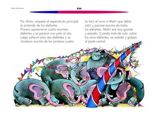 234L i b r o d e l e c t u r a s
Por último, empezó el espectáculo principal:
la pirámide de los elefantes.
Primero aparecieron cuatro enormes
elefantes y se pararon uno junto al otro.
Luego salieron otros dos elefantes y se
montaron encima de los primeros cuatro.
Le tocó el turno a Mahir que debía
subir y pararse encima de todos
los elefantes. Mahir era muy grande
y pesado. Cuando trató de subir sobre
los otros elefantes, se resbaló y golpeó
el poste central.
 