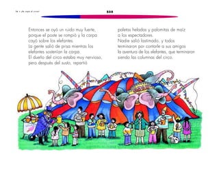 2353 6 • ¡ S e c a y ó e l c i r c o !
paletas heladas y palomitas de maíz
a los espectadores.
Nadie salió lastimado, y todos
terminaron por contarle a sus amigos
la aventura de los elefantes, que terminaron
siendo las columnas del circo.
Entonces se oyó un ruido muy fuerte,
porque el poste se rompió y la carpa
cayó sobre los elefantes.
La gente salió de prisa mientras los
elefantes sostenían la carpa.
El dueño del circo estaba muy nervioso,
pero después del susto, repartió
 