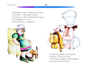 771 3 • E l g a t o b o m b e r o
Cuando Rino nació, estaba muy chiquito
y muy flaco. —Este gatito tan feo
no lo quiero —dijo la señora de la casa,
y se lo regaló a un niño
que era hijo de un panadero.
Cuando el panadero vio al gatito,
se enojó y le dijo a su hijo:
—Yo no quiero gatos en la panadería,
así es que ¡fuera de aquí!
 