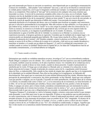 que está enamorado por fuerza se convierte en mentiroso, auto-hipnotizado por su patológica ornamentación.
Conoces los resultados,... Sólo puedes "creer realmente" una cosa, y aun así su involución es esencial (como
la verdad, parece matar[12]), con lo que lo imaginario continúa por siempre. La imaginación aprende que la
idea es su compulsión. Para explicar el "por qué" de la creencia (o de cualquier otra cosa), tenemos que
trascender su cisma. A través de la consciencia completa sobre cómo el yo ama, ese es el método. Según
imitamos esta ley de dualidad en todos nuestros procesos de creencia, no resulta ser tan simple como parece.
¿Quién ha transgredido la ley de la concepción? ¿Quién no tiene miedo? Y aun así a través de este pecado, se
trata de la ciencia de aquello que determina el hábito del cuerpo. Convenciendo de manera elegante o
esperando desilusión en el momento del deseo, este es el método para localizar su engaño; una consciencia
que por sí sóla da la oportunidad de la investigación. Más allá consiste en algo arbitrario, es el que pausa, el
que ordena la ley, imitarlo a través de la "razón" no es sino cargar la condena sobre las consecuencias. La
razón es creencia, la creencia es el miedo de la capacidad de uno, la fé de que no eres siquiera todas las
maravillas de la creación, ya no digamos la posibilidad de ser el creador. Es demora... La creencia
merecidamente se gana el terrible odio de la vitalidad. La creencia no es libertad. La creencia crea su
experiencia necesaria, el progreso germina en regresión. Considera que la realidad está en algún lugar: y tu
creencia podría ser demasiado pequeña para habitarla. Oh, tú que tienes mucha fé en Dios, ¡únete a él
mediante la adoración de tí mismo! ¡Ah! Hombre estúpido, venera lo glorioso en la libertad. Cuando la
muerte se acerca la fé en Dios y el deseo de la mujer no te salvarán, ¿cuál será su uso cuando decadencia y
marchitar se instalen y el cuerpo sea un objeto de disgusto? ¿Y cuál es la utilidad del conocimiento y la
caridad cuando se conoce la realidad? Desenvaina la espada del yo; las ideas del Todopoderoso han de ser
asesinadas constantemente, y la rectitud debería ser indagada.
12: Y mata cuando se la teme.
Quienquiera que estudie su verdadera naturaleza un poco, investiga el "yo" con su extraordinaria conducta.
Puede obligar a cualquier cosa sin ofender. Tal y como la tendencia del más lujurioso cesa ante la publicidad
y la muerte, también cesan las morales y la fé ante el perfecto éxtasis. Un vislumbre de la verdad nace de la
pureza del amor: cuando el deseo no tiene miedo, cuando no desea posesión. Cuando el pensamiento es
satisfecho por la visión. El fuego que es todo placer es liberado ante su voluntad, él es atracción, la más
fuerte atracción de la mujer. Cuando el principio de creencia carece de fé, e igualmente estéril de poseer
ideas de Dios, es indestructible. Sólo cuando no hay miedo de ningún tipo, aquello que hay es la comprensión
de la identidad con la realidad (libertad). Para ellos no hay peligro en la negligencia, no habiendo allí
discriminación. Para aquel que es consciente de la más mínima diferenciación hay miedo. Mientras haya una
percepción de autorreproche o consciencia, hay dolor germinando: no hay libertad. Aquel que cree cualquier
cosa que percibe o imagina, cae en el pecado. Creyendo sin sentir perturbación, olvidando ideas de lo externo
y lo interno, lo considera todo como si fuera "yo", y es la consciencia de no-resistencia, no tiene horizonte: él
es libre. Al ver los ojos iluminados por estrellas y bocas como capullos de rosa, pechos y lomo de mujeres
bellas, te apegas con amor, pero si tienes miedo, consideras constantemente que son meramente la carne y
huesos carbonizados de tí mismo tras la tortura. El espacio entre lo eterno y "yo", ¿no es una doctrina moral?
Descreyendo todo lo que uno cree y diligentemente no creyendo, sin ansiedad (a través del proceso
"Tampoco-Tampoco"), el principio se vuelve lo bastante simple y cósmico como para incluir lo que siempre
estás deseando, y eres libre para creer lo que era imposible. El deseo es tan poderoso que no pide permiso y
no sufre consecuencias, sino el éxtasis de su posesión. Contra él nada puede prevalecer, arde como celuloide
arrojado al horno, la vieja insensatez de prometer cosas en nombre de un "otro" imaginado. Al alcance de la
mano está la libertad del Cielo, el Camino, la Verdad, y la Luz, y nadie se atreve a decir esto de sí mismo
excepto a través de mí, en Verdad sólo yo soy "Yo"; mi voluntad no condicionada, es mágica. Aquellos que
han vivido mucho en su naturaleza estarán familiarizados en algún grado con tal sensación, por pobre que
sea.
 