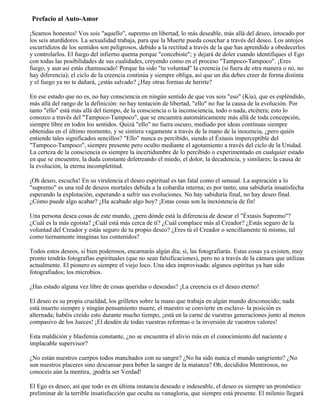 Prefacio al Auto-Amor
¡Seamos honestos! Vos sois "aquello", supremo en libertad, lo más deseable, más allá del deseo, intocado por
los seis aturdidores. La sexualidad trabaja, para que la Muerte pueda cosechar a través del deseo. Los antojos
escurridizos de los sentidos son peligrosos, debido a la rectitud a través de la que has aprendido a obedecerlos
y controlarlos. El fuego del infierno quema porque "concebiste"; y dejará de doler cuando identifiques el Ego
con todas las posibilidades de sus cualidades, creyendo como en el proceso "Tampoco-Tampoco". ¡Eres
fuego, y aun así estás chamuscado! Porque ha sido "tu voluntad" la creencia (si fuera de otra manera o no, no
hay diferencia); el ciclo de la creencia continúa y siempre obliga, así que un día debes creer de forma distinta
y el fuego ya no te dañará, ¿estás salvado? ¿Hay otras formas de herirte?
En ese estado que no es, no hay consciencia en ningún sentido de que vos sois "eso" (Kia), que es espléndido,
más allá del rango de la definición: no hay tentación de libertad, "ello" no fue la causa de la evolución. Por
tanto "ello" está más allá del tiempo, de la consciencia o la inconsciencia, todo o nada, etcétera; esto lo
conozco a través del "Tampoco-Tampoco", que se encuentra automáticamente más allá de toda concepción,
siempre libre en todos los sentidos. Quizá "ello" no fuera oscuro, mediado por ideas contínuas siempre
obtenidas en el último momento, y se sintiera vagamente a través de la mano de la inocencia, ¿pero quién
entiende tales significados sencillos? "Ello" nunca es percibido, siendo el Éxtasis imperceptible del
"Tampoco-Tampoco", siempre presente pero oculto mediante el agotamiento a través del ciclo de la Unidad.
La certeza de la consciencia es siempre la incertidumbre de lo percibido o experimentado en cualquier estado
en que se encuentre, la duda constante deletreando el miedo, el dolor, la decadencia, y similares; la causa de
la evolución, la eterna incompletitud.
¡Oh deseo, escucha! En su virulencia el deseo espiritual es tan fatal como el sensual. La aspiración a lo
"supremo" es una red de deseos mortales debida a la cobardía interna; es por tanto, una sabiduría insatisfecha
esperando la explotación, esperando a sufrir sus evoluciones. No hay sabiduría final, no hay deseo final.
¿Cómo puede algo acabar? ¿Ha acabado algo hoy? ¡Estas cosas son la inexistencia de fin!
Una persona desea cosas de este mundo, ¿pero dónde está la diferencia de desear el "Éxtasis Supremo"?
¿Cuál es la más egoísta? ¿Cuál está más cerca de tí? ¿Cuál complace más al Creador? ¿Estás seguro de la
voluntad del Creador y estás seguro de tu propio deseo? ¿Eres tú el Creador o sencillamente tú mismo, tal
como tiernamente imaginas tus contenidos?
Todos estos deseos, si bien poderosos, encarnarás algún día; sí, las fotografiarás. Estas cosas ya existen, muy
pronto tendrás fotografías espirituales (que no sean falsificaciones), pero no a través de la cámara que utilizas
actualmente. El pionero es siempre el viejo loco. Una idea improvisada: algunos espíritus ya han sido
fotografiados; los microbios.
¿Has estado alguna vez libre de cosas queridas o deseadas? ¡La creencia es el deseo eterno!
El deseo es su propia crueldad, los grilletes sobre la mano que trabaja en algún mundo desconocido; nada
está muerto siempre y ningún pensamiento muere, el maestro se convierte en esclavo- la posición es
alternada; habéis creído esto durante mucho tiempo, ¡está en la carne de vuestras generaciones junto al menos
compasivo de los Jueces! ¡El desdén de todas vuestras reformas o la inversión de vuestros valores!
Esta maldición y blasfemia constante, ¿no se encuentra el alivio más en el conocimiento del naciente e
implacable supervisor?
¿No están nuestros cuerpos todos manchados con su sangre? ¿No ha sido nunca el mundo sangriento? ¿No
son nuestros placeres sino descansar para beber la sangre de la matanza? Oh, decididos Mentirosos, no
conoceis aún la mentira, ¡podría ser Verdad!
El Ego es deseo, así que todo es en última instancia deseado e indeseable, el deseo es siempre un pronóstico
preliminar de la terrible insatisfacción que oculta su vanagloria, que siempre está presente. El milenio llegará
 