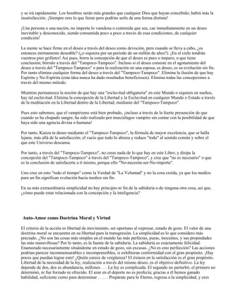 y se irá rapidamente. Los hombres serán más grandes que cualquier Dios que hayan concebido; habrá más la
insatisfacción. ¡Siempre eres lo que fuiste pero podrías serlo de una forma distinta!
¡Una persona o una nación, no importa lo vanidosa o contenida que sea, cae inmediatamente en un deseo
inevitable y desconocido, siendo consumida poco a poco a través de esas condiciones, de cualquier
condición!
La mente se hace firme en el deseo a través del deseo como devoción, pero cuando se lleva a cabo, ¿es
entonces eternamente deseable? (¿o siquiera por un periodo de un millón de años?). ¡En el cielo tendrán
vuestros pies grilletes! Así pues, borra la concepción de que el deseo es puro o impuro, o que tiene
conclusión; bórralo a través del "Tampoco-Tampoco". Incluso si el deseo consiste en el agotamiento del
deseo a través del "Tampoco-Tampoco" o para la realización en una esposa, es deseo, es su evolución sin fin.
Por tanto elimina cualquier forma del deseo a través del "Tampoco-Tampoco". Elimina la ilusión de que hay
Espíritu y No-Espíritu (esta idea nunca ha dado resultados beneficiosos). Elimina todas las concepciones a
través del mismo método.
Mientras permanezca la noción de que hay una "esclavitud obligatoria" en este Mundo o siquiera en sueños,
hay tal esclavitud. Elimina la concepción de la Libertad y la Esclavitud en cualquier Mundo o Estado a través
de la meditación en la Libertad dentro de la Libertad, mediante del "Tampoco-Tampoco".
Pues esto sabemos; que el vampirismo está bien probado, ¡incluso a través de la fuerte presunción de que
cuando se ha chupado sangre, ha sido realizado por murciélagos vampiro sin contar con la posibilidad de que
haya sido una agencia divina o humana!
Por tanto, Kiaiza tu deseo mediante el "Tampoco-Tampoco", la fórmula de mayor excelencia, que se halla
lejana, más allá de la satisfacción; el vacío que todo lo abraza y reduce "todo" al sentido común y sobre el
que este Universo descansa.
Por tanto, a través del "Tampoco-Tampoco", no creas nada de lo que hay en este Libro; y disipa la
concepción del "Tampoco-Tampoco" a través del "Tampoco-Tampoco", y cree que "no es necesario" o que
es la conclusión de satisfacerte a tí mismo, porque ello "No-necesita-ser-No-importa".
Uno cree en esto "todo el tiempo" como la Verdad de "La Voluntad" y no la cosa creída, ya que los medios
para un fin significan evolución hacia medios sin fin.
En su más extraordinaria simplicidad no hay principio ni fin de la sabiduría o de ninguna otra cosa, así que,
¿cómo puede estar relacionada con la concepción y la inteligencia?
Auto-Amor como Doctrina Moral y Virtud
El criterio de la acción es libertad de movimiento, ser oportuno al expresar, estado de gozo. El valor de una
doctrina moral se encuentra en su libertad para la transgresión. La simplicidad es lo que considero más
preciado. ¿No son las cosas más simples en el mundo las más perfectas, puras, inocentes, y sus propiedades
las más maravillosas? Por lo tanto, es la fuente de la sabiduría. La sabiduría es exáctamente felicidad.
Enamorado necesariamente situándome en estado de gozo, sin excusas. ¿No es esto perfección? Las acciones
podrían parecer inconmensurables e incomprensibles, si exhibieran conformidad con el gran propósito. ¡Hay
pocos que puedan lograr esto! ¿Quién carece de vergüenza? El éxtasis en la satisfacción es el gran propósito.
Libertad de la necesidad de la ley, realización a través del mismo deseo, es el objetivo definitivo. La ley
depende de dos, dos es abundancia, millones . . . La ley es complicada. El segundo no perturbó, el primero no
determinó, ni fue forzado ni ofrecido. El azar en el deporte no es profecía; gracias a él hemos ganado
habilidad, suficiente como para determinar . . . . . Prepárate para lo Eterno, regresa a la simplicidad, y eres
 