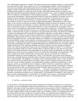 libre. ¿Qué hombre puede dar sin impulso? Sólo aquel que tiene una sexualidad completa. La mayor bondad
es la auto-nutrición. ¿Qué vamos a incluir en el yo? La caridad perfecta adquiere, y por tanto beneficia a
todas las cosas no dando. ¿Qué hombre puede tener fé sin miedo? Sólo aquel que no tiene un deber que
cumplir. Cuando la fé perece el deber hacia las doctrinas morales perece, nos hallamos sin pecado y
perduramos para siempre en un amor que lo devora todo. ¿Qué hombre puede conocer con certeza? Sólo
aquel que ha borrado la necesidad de aprender. Cuando los maestros caen, ¿cuál es la utilidad en aprender de
ellos? Los sabios no son beligerantes ni tienen dogma que exponer . . . . más bien, son silenciosos como un
recién nacido alimentándose. ¿Qué maestro puede mostrar la fuente de la sabiduría? Es porque conozco sin
aprender; conozco la fuente y puedo comunicar lecciones sin enseñar. El conocimiento no es sino el
excremento de la experiencia: la experiencia, su propia repetición. El verdadero maestro no implanta
conocimiento, sino que se muestra a sí mismo su propia superabundancia. Manteniendo su visión clara le
dirige o le lleva como a un niño ante lo esencial. Habiéndole mostrado la fuente de la sabiduría, se retira
antes de que la gratitud o el sentimiento se asienten, dejándole fertilizar como desee. ¿No es este el camino al
Cielo? A aquel que se confía a su fondo natural de genio, no tiene conocimiento de su extensión y lleva a
cabo las cosas con facilidad, pero directamente duda, la ignorancia le obsesiona. La duda fertiliza en la tierra
virgen. Ya no se encuentra sin miedo, sino que es un cobarde ante las dificultades, su propio aprendizaje es
miedo. La diferencia entre el genio y la ignorancia es de grados dentro del miedo. El principio de la sabiduría
es miedo en la anticipación de la recepción del conocimiento al aprender. Los niños dudan, y aborrecen
aprender. ¡Incluso el afecto al coraje resulta en inteligencia! La diferencia entre bien y mal es una cuestión de
profundidad. ¿Qué está más cerca de tí, el auto-amor y su inmoralidad o el amor y la moral? Inconsciente del
desierto el compadre del Cielo, y la felicidad constante en la sabiduría es la capacidad de orientación. Desde
la auto-glorificación, desde la auto-exaltación, nos alzamos superiores a la incapacidad del miedo que causa
desasosiego: el ridiculizador de la destrucción de la humildad en el arrepentimiento. Este "auto-amor" que no
da pero que se halla alegre de recibir es la oportunidad genuina para la liberación frente a la codicia, frente al
regocijo militante del Cielo. Aquel que subordina sus instintos animales a la razón, pierde con rapidez el
control. ¿No están los animales que vemos en los circos entrenados mediante la tortura? ¿Y no asesinan a su
maestro los animales criados en el amor? El sabio abraza y alimenta a todas las cosas, pero no actúa como
maestro. Sólo cuando las pasiones están gobernadas por un entorno externo son peligrosas. El control llega
dejando que las cosas resuelvan su propia salvación; así interferimos directamente, nos identificamos con, y
somos el sujeto de su deseo. Cuando el Ego ve el auto-amor, hay paz, se convierte en el vidente. Si
directamente deseamos, lo hemos perdido todo; "somos" lo que deseamos, por lo tanto nunca obtenemos.
Desea nada, y no habrá nada que no puedas realizar. El deseo es para la completitud, la emoción inherente de
que es "todo felicidad", todo sabiduría, en constante armonía. Pero directamente creemos, somos mentirosos,
y nos hacemos tal que nos identificamos con el dolor, aunque el dolor y el placer sean una sóla cosa. Por
tanto cree en nada, y habrás regresado a una simplicidad que siquiera la infancia ha obtenido aún. El tonto
pregunta, ¿cómo?, ya que hemos de creer en el placer y el dolor. Ahora bien, si pudieramos sufrirlos al
mismo tiempo (dolor y placer) y adherirnos con fuerza al principio que asciende y que permite la vibración
del Ego por encima de ellos, ¿no habríamos alcanzado el éxtasis? Ahora la creencia es el "Ego", que aún lo
separa del Cielo como tu cuerpo te separa del de otro . . . . . Por tanto, reteniendo la creencia en la "no
necesidad" (al concebir), el Ego es libre. La emoción de la carcajada es agotamiento, el sufrimiento temprano
por tanto convirtiendo esta emoción en un "estado mental" en el momento de la unidad[13], une el dolor y el
placer, los sufre simultaneamente, y a través de la "no necesidad" de su creencia, su concepción trasciende
este mundo y alcanza el absoluto éxtasis. No hay lugar donde el dolor o la muerte puedan entrar.
13: Del Sexo, y de hecho de todo
La idea de Dios es el pecado primordial, todas las religiones son malvadas. El auto-amor es su propia ley,
que puede ser rota con impunidad, siendo la única energía que no es servil, sirviendo a su siempre-dispuesto
propósito. ¿De seguro es todo lo que queda en nosotros que no tiene pecado y es libre? Ciertamente, es la
única cosa de la que podemos atrevernos a ser conscientes. Aquel que verdaderamente se autosatisface carece
de virtud, y podrá satisfacer a todos los hombres. Odio, celos, asesinato, etcétera, son condiciones del amor,
tal como la virtud, la avaricia, el egoísmo, el suicidio, etcétera, son condiciones de no satisfacerse a uno
mismo. No hay pecado más asqueroso que el amor, pues es la mismísima esencia de la codicia y la madre de
todos los pecados, ya que es quien tiene el mayor número de devotos. Sólo el auto-amor es puro y carece de
 