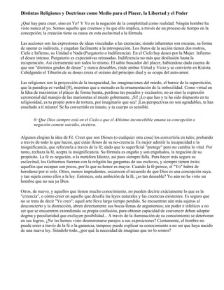 Distintas Religiones y Doctrinas como Medio para el Placer, la Libertad y el Poder
¿Qué hay para creer, sino en Yo? Y Yo es la negación de la completitud como realidad. Ningún hombre ha
visto nunca al yo. Somos aquello que creemos y lo que ello implica, a través de un proceso de tiempo en la
concepción; la creación tiene su causa en esta esclavitud a la fórmula.
Las acciones son las expresiones de ideas vinculadas a las creencias; siendo inherentes son oscuras, su forma
de operar es indirecta, y engañan facilmente a la introspección. Los frutos de la acción tienen dos rostros,
Cielo e Infierno, su Unidad o Nada (Purgatorio o Indiferencia). En el Cielo hay deseo por la Mujer. Infierno
el deseo intenso. Purgatorio es expectativas retrasadas. Indiferencia no más que desilusión hasta la
recuperación. Así ciertamente son todos lo mismo. El sabio buscador del placer, habiendose dado cuenta de
que son "distintos grados de deseo" y nunca deseables, rinde ambas Virtud y Vicio y se convierte en Kiaista.
Cabalgando el Tiburón de su deseo cruza el océano del principio dual y se ocupa del auto-amor.
Las religiones son la proyección de la incapacidad, las imaginaciones del miedo, el barniz de la superstición,
que la paradoja es verdad [0], mientras que a menudo es la ornamentación de la imbecilidad. Como virtud en
la Idea de maximizar el placer de forma barata, perdona tus pecados y excúsalos; no es sino la expresión
ceremonial del manejo de las marionetas al miedo gobernante. ¡Sí! ¡Lo que has y te ha sido dispuesto en tu
religiosidad, es tu propio potro de tortura, por imaginario que sea! ¡Las perspectivas no son agradables, te has
enseñado a tí mismo! Se ha convertido en innato, y tu cuerpo es sensible.
0: Que Dios siempre está en el Cielo o que el Altísimo inconcebible emana su concepción o
negación-comete suicidio, etcétera.
Algunos elogian la idea de Fé. Creer que son Dioses (o cualquier otra cosa) los convertiría en tales; probando
a través de todo lo que hacen, que están llenos de su no-creencia. Es mejor admitir la incapacidad o la
insignificancia, que reforzarla a través de la fé; dado que lo superficial "protege" pero no cambia lo vital. Por
tanto, rechaza la fé, acepta la insignificancia. Su fórmula es engaño y son engañados, la negación de su
propósito. La fé es negación, o la metáfora Idiotez, así pues siempre falla. Para hacer más segura su
esclavitud, los Gobiernos fuerzan con la religión las gargantas de sus esclavos, y siempre tienen éxito;
aquellos que escapan son pocos, por lo que su honor es mayor. Cuando la fé perece, el "Yo" habrá de
heredarse por sí solo. Otros, menos imprudentes, oscurecen el recuerdo de que Dios es una concepción suya,
y tan sujeta como ellos a la ley. Entonces, esta ambición de la fé, ¿es tan deseable? Yo aún no he visto un
hombre que no sea ya Dios.
Otros, de nuevo, y aquellos que tienen mucho conocimiento, no pueden decirte exáctamente lo que es la
"creencia", o cómo creer en aquello que desafía las leyes naturales y las creencias existentes. Es seguro que
no se trata de decir "Yo creo"; aquel arte lleva largo tiempo perdido. Se encuentran aún más sujetos al
desconcierto y la distracción, abren directamente sus bocas llenas de argumentos; sin poder e infelices a no
ser que se encuentren extendiendo su propia confusión, para obtener capacidad de convencer deben adoptar
dogma y peculiaridad que excluyen posibilidad... A través de la iluminación de su conocimiento se deterioran
en sus logros. ¿No les hemos visto desmoronarse parejos a sus exposiciones? Ciertamente, el hombre no
puede creer a través de la fé o la ganancia, tampoco puede explicar su conocimiento a no ser que haya nacido
de una nueva ley. Siéndolo todo, ¿por qué la necesidad de imaginar que no lo somos?
 
