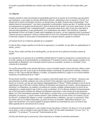 sin miedo en guaridas habitadas por criaturas más terribles que Tigres y sales sin sufrir ningún daño, ¿por
qué?
La Alegoría.
Grandes científicos están encontrando las propiedades para llevar la muerte de los microbios que descubren
que respiramos, y que según sus cánones deberíamos destruir; ¿deberíamos estar ya muertos? ¡Ten fé! ¡Los
cánones de la ciencia son bastante correctos, no decepcionan a la duda! ¡Nuestra mayor familiaridad -"este
impulso hacia el conocimiento"- nos traerá ciertamente la enfermedad y muerte que dan! ¡Y también nos dan
en compensación sus poderes de destrucción! ¿Para la destrucción de quién? ¡Las cosas serán justas! ¿Es este
el valor de la voluntad? Esta "voluntad de poder", ¡cuán preservadora de la vida! ¡Cómo lleva más lejos la
selección discriminadora! ¡Cuán satisfactoria! ¡Los exploradores más nobles! ¡Oh científicos, continuad
descubriendo el Pozo sin Fondo! Cuando estáis empapados de ciencia, ¿el rayo impactará sobre el asesinato?
¿Nacerá una nueva esperanza? ¿Nuevas criaturas para el circo? (La concepción de) la Cabeza-de-Dios ha de
evolucionar siempre su inercia para la transmutación en su propio opuesto; ¡porque lo contiene!
¿El maestro ha de ser el doloroso aprendiz de su estupidez?
La idea de Dios siempre significa el olvido de la supremacía y la santidad. Así que debe ser suplantada por el
miedo, ¿cierto?
No hay Ateos, nadie está libre de la autobiografía, ¿no hay devoto de los placeres terrenales carente de
miedo?
¡La concepción es la ausencia de su irrefutable realidad interior! Cuando la concepción es conmemorativa en
el olvido, ¿podría ser la oportunidad de su realidad para tí? Cuando la oración -(estás siempre rezando) se ha
transmutado en Blasfemia- eres lo bastante atractivo para ser escuchado- ¡tu deseo es concedido! ¡Vaya
voltereta de la humildad!
Ya sea Dios proyectado como maestro del terror o como el morador interior a través del amor, Dioses somos
todo el tiempo, por esto es por lo que la divinidad siempre es potencial. Su generación constante, la demora
eterna; es vida. Esta envidia del Maestro o Creador; ¡la esperanza definitiva a seguir es en su forma también
existencia y la confiscación de la "Vida"!
No hay hecho científico, siempre implica a su opuesto como hecho igual, esto es el "hecho". ¿Entonces, por
qué molestarse en probar cualquier cosa como un hecho? Esta esperanza vana de probar finalidad es la
muerte en sí misma, ¿así que por qué imponer disparatadamente el "Deseo"? Habeis probado (¡a través de las
matemáticas!) que el Sol está a muchos millones de kilómetros de distancia de vosotros; ¡ahora mejorareis su
eficiencia! ¡La Naturaleza, ese impulso a la antítesis de vuestras verdades, probará pronto (¡a través de las
matemáticas y cuando queráis!) que el Sol no existe en absoluto! ¡O si lo deseais, probará concluyentemente
que el Sol está muchos millones de millones de kilómetros más lejano o más cercano de lo que pensasteis
alguna vez! ¡Oh extraordinario pensador! Estos hechos y muchos otros ya son conocidos por la mariposa, los
mosquitos, los insectos, ¿y quizá vosotros mismos? ¿Qué sentidos son los más ciertos, los vuestros o los de
las moscas? ¿Acabaréis por adoptar su visión -sus pensamientos y sabiduría-, que una vez poseisteis? Tales
sois ahora, pero no los habeis despertado, ¡lo seréis de nuevo en tal poder! ¡Maravilloso progreso! ¡Los
logros más meritorios! ¡Con menos piedad! El progreso debería ser examinado de cerca, así como lo que
habeis ganado por la conveniencia de la ciencia.
Un pensamiento para la perspectiva; ¡eres siempre lo que más deseas, el futuro! ¡Tu deseo es vivir de acuerdo
con tu deseo, y esto es siempre lo que estás llevando a cabo! ¡El más noble sentimiento! ¡Ya eres "eso", "lo
satisfecho", "lo sin deseo", "la cosa real"! Estás borracho de ello.
¡No hay más ilusión que la consciencia! ¡Esta consciencia es siempre el sonriente monumento
 