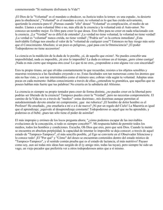 conmemorando "Si realmente disfrutaste la Vida"!
¡El Dios de la "Voluntad" es el mandato a obedecer, su Justicia todos la temen -es una espada-, tu desierto
para la obediencia! ¡"Voluntad" es el mandato a creer, tu voluntad es lo que has creído activamente,
queriendo la creencia para tí! ¡Piensas cuando "ello" desea! "Voluntad" es complicación, el medio de un
medio. Llames a esta voluntad libre o no, más allá de la creencia y la voluntad está el Auto-amor. No
conozco un nombre mejor. Es libre para creer lo que desea. Eres libre para no creer en nada relacionado con
la creencia. ¡La "Verdad" no es difícil de entender! ¡La verdad no tiene voluntad, la voluntad no tiene verdad!
¡La verdad es "voluntad" nunca creída, no tiene verdad! ¡"Podría ser" es la certeza inmediata! ¿Esta
inolvidable Esfinge nos enseña el valor de la "voluntad de cualquier cosa"? Entonces no hay riesgo más serio
que el Conocimiento Absoluto; si un poco es peligroso, ¿qué pasa con la Omnisciencia? ¡El poder
Todopoderoso no tiene accesorios!
La ciencia es la maldición de la duda de lo posible, ¡sí, de aquello que existe!. No puedes concebir una
imposibilidad, nada es imposible, ¡tú eres lo imposible! La duda es retraso en el tiempo, ¡pero cómo castiga!
¡Nada es más cierto que ninguna otra cosa! Lo que tú no eres, ¿respondiste a esto alguna vez con sinceridad?
Eres tu propio tirano, así que olvidas constantemente lo que recuerdas; resistes a los objetos sensibles y
muestras resistencia a las facultades creyendo o no. Estas facultades son tan numerosas como los átomos que
aún no has visto, y son tan interminables como el número uno; cobran vida según tu voluntad. Adoptas unas
pocas en cada momento -hablas conocimiento a través de ellas-,¿entendiste tu gramática, que aquellas que no
posees hablan más fuerte que tus palabras! No creería en la sabiduría del Altísimo.
La creencia es siempre su propio tentador para creer de forma distinta; ¿no puedes creer en la libertad pero
podrías ser liberado de la creencia? Tampoco puedes creer la "Verdad", pero no necesitas comprometerte. El
camino de la Vida no es a través de "medios" -estas doctrinas-, mis doctrinas aunque permitan al
autodenominado devoto emular mi comprensión; ¡que me ruborice! ¡El hombre de dolor hombre es el
Profesor! He enseñado, ¿me enseñaría a mí o a tí de nuevo? ¡Ni por un regalo del Cielo! La Maestría es igual
que el aprendizaje; ¡equivale al desaprendizaje constante! Todopoderoso es aquel que no ha aprendido, y
poderoso es el bebé; ¡pues tan sólo tiene el poder de asimilar!
El más impropio y erróneo de los locos pregunta ahora; "¿cómo podemos escapar de las inevitables
evoluciones de la concepción, si todo es siempre concebir?". Mi respuesta habrá de permitir todos los
medios, todos los hombres y condiciones. Escucha, Oh Dios que eres, pero que será Dios. Cuando la mente
se encuentra en absoluta perplejidad, la capacidad de intentar lo imposible se deja conocer; a través de aquel
estado de "Tampoco-Tampoco", el más sencillo posible, ¡el Ego se convierte en el Observador Silencioso y
lo conoce todo! ¡El "Por qué" y "Cómo" del deseo se encuentran contenidos dentro del estado místico de
"Tampoco-Tampoco", y el sentido común prueba que es el estado de lactancia, el más nutritivo! Payaso
como soy, aun así todas mis ideas han surgido de él (y amigo mío, todas las tuyas), pero siempre he sido un
vago, un viejo pecador que preferiría ver a otros todopoderosos antes que a sí mismo.
 