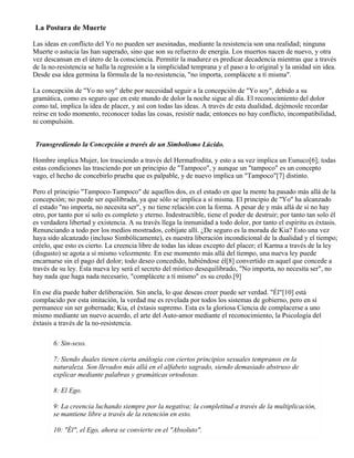 La Postura de Muerte
Las ideas en conflicto del Yo no pueden ser asesinadas, mediante la resistencia son una realidad; ninguna
Muerte o astucia las han superado, sino que son su refuerzo de energía. Los muertos nacen de nuevo, y otra
vez descansan en el útero de la consciencia. Permitir la madurez es predicar decadencia mientras que a través
de la no-resistencia se halla la regresión a la simplicidad temprana y el paso a lo original y la unidad sin idea.
Desde esa idea germina la fórmula de la no-resistencia, "no importa, complácete a tí misma".
La concepción de "Yo no soy" debe por necesidad seguir a la concepción de "Yo soy", debido a su
gramática, como es seguro que en este mundo de dolor la noche sigue al día. El reconocimiento del dolor
como tal, implica la idea de placer, y así con todas las ideas. A través de esta dualidad, dejémosle recordar
reírse en todo momento, reconocer todas las cosas, resistir nada; entonces no hay conflicto, incompatibilidad,
ni compulsión.
Transgrediendo la Concepción a través de un Simbolismo Lúcido.
Hombre implica Mujer, los trasciendo a través del Hermafrodita, y esto a su vez implica un Eunuco[6]; todas
estas condiciones las trasciendo por un principio de "Tampoco", y aunque un "tampoco" es un concepto
vago, el hecho de concebirlo prueba que es palpable, y de nuevo implica un "Tampoco"[7] distinto.
Pero el principio "Tampoco-Tampoco" de aquellos dos, es el estado en que la mente ha pasado más allá de la
concepción; no puede ser equilibrada, ya que sólo se implica a sí misma. El principio de "Yo" ha alcanzado
el estado "no importa, no necesita ser", y no tiene relación con la forma. A pesar de y más allá de sí no hay
otro, por tanto por sí solo es completo y eterno. Indestructible, tiene el poder de destruir; por tanto tan solo él
es verdadera libertad y existencia. A su través llega la inmunidad a todo dolor, por tanto el espíritu es éxtasis.
Renunciando a todo por los medios mostrados, cobíjate allí. ¿De seguro es la morada de Kia? Esto una vez
haya sido alcanzado (incluso Simbólicamente), es nuestra liberación incondicional de la dualidad y el tiempo;
créelo, que esto es cierto. La creencia libre de todas las ideas excepto del placer; el Karma a través de la ley
(disgusto) se agota a sí mismo velozmente. En ese momento más allá del tiempo, una nueva ley puede
encarnarse sin el pago del dolor; todo deseo concedido, habiéndose él[8] convertido en aquel que concede a
través de su ley. Esta nueva ley será el secreto del místico desequilibrado, "No importa, no necesita ser", no
hay nada que haga nada necesario, "complácete a tí mismo" es su credo.[9]
En ese día puede haber deliberación. Sin ancla, lo que deseas creer puede ser verdad. "Él"[10] está
complacido por esta imitación, la verdad me es revelada por todos los sistemas de gobierno, pero en sí
permanece sin ser gobernada; Kia, el éxtasis supremo. Esta es la gloriosa Ciencia de complacerse a uno
mismo mediante un nuevo acuerdo, el arte del Auto-amor mediante el reconocimiento, la Psicología del
éxtasis a través de la no-resistencia.
6: Sin-sexo.
7: Siendo duales tienen cierta análogía con ciertos principios sexuales tempranos en la
naturaleza. Son llevados más allá en el alfabeto sagrado, siendo demasiado abstruso de
explicar mediante palabras y gramáticas ortodoxas.
8: El Ego.
9: La creencia luchando siempre por la negativa; la completitud a través de la multiplicación,
se mantiene libre a través de la retención en esto.
10: "Él", el Ego, ahora se convierte en el "Absoluto".
 