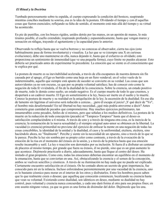 El Ritual y la Doctrina
Tumbado perezosamente sobre tu espalda, el cuerpo expresando la condición del bostezo, suspirando
mientras concibes mediante tu sonrisa, esa es la idea de la postura. Olvidando el tiempo y con él aquellas
cosas que fueron esenciales; reflejando su falta de sentido, el momento está más allá del tiempo y su virtud
ha acontecido.
En pie de puntillas, con los brazos rígidos, unidos detrás por las manos, en un apretón de manos, lo más
tirantes posible, el cuello extendido; respirando profunda y espasmódicamente, hasta que vengan mareo y
sensación en ráfagas, trayendo el agotamiento y la capacidad para lo anterior.
Observando tu reflejo hasta que se vuelva borroso y no conozcas al observador, cierra tus ojos (esto
habitualmente pasa de forma involuntaria) y visualiza. La luz que se ve (siempre una X en curiosas
evoluciones), debe uno mantenerse en ella, nunca dejando ir, hasta que el esfuerzo es olvidado; esto
proporciona un sentimiento de inmensidad (que ve una pequeña forma), cuyo límite no puedes alcanzar. Esto
debería ser practicado antes de experimentar lo precedente. La emoción que se siente es el conocimiento que
te explica por qué.
La postura de muerte es su inevitabilidad acelerada, a través de ella escapamos de nuestra demora sin fin
causada por el apego, el Ego es barrido como una hoja en un fiero vendaval; en el veloz vuelo de lo
indeterminable, aquello que siempre está apunto de suceder se convierte en su verdad. Las cosas que son
autoevidentes ya no son oscuras, ya que por su propia voluntad satisface; has de conocer esto como la
negación de toda fé viviéndola, el fin de la dualidad de la consciencia. Sobre la creencia, un estado positivo
de muerte, todo lo demás como sueño, un estado negativo. Es el cuerpo muerto de todo lo que creemos, y
despertará a un cadáver muerto. El Ego en sometimiento a la ley, busca ser inerte en el sueño y la muerte.
Conoce la postura de muerte y su realidad en la aniquilación de la ley; la ascensión de la dualidad. En ese día
de lamento sin lágrimas el universo será reducido a cenizas... ¡pero él escapa al juicio! ¡Y qué decir de "Yo",
el hombre más desafortunado! En tal libertad no hay necesidad, ¿qué más podría atreverme a decir? Antes
cometería gran cantidad de pecados que comprometerme. Hay muchos ejercicios preliminares, tan
innumerables como pecados, futíles de sí mismos, pero que señalan a los medios definitivos. La postura de la
muerte en la reducción de toda concepción (pecado) al "Tampoco-Tampoco" hasta que el deseo es
satisfacción complaciéndote a tí misma. A través de esto y a través de ninguna otra cosa, es la inercia de la
creencia; la restauración de la nueva sexualidad y el siempre original auto-amor se obtienen en la libertad. La
vacuidad (o creencia) primordial no proviene del ejercicio de enfocar la mente en una negación de todas las
cosas concebibles, la identidad de la unidad y la dualidad, el caos y la uniformidad, etcétera, etcétera, sino
haciéndolo ahora, no "finalmente". Percibe y siente sin la necesidad de un opuesto, sino a través de lo que se
le parece. Percibe la luz sin sombra por su propio color como contraste, a través de la evocación de la
emoción de la risa en el momento del éxtasis en la unión, y a través de la práctica hasta que esa emoción
resulte incansable y sutil. La ley o reacción son derrotados por su inclusión. Si fuera él a disfrutar un centenar
de placeres al mismo tiempo, por grande que fuera su éxtasis, él no pierde, sino que es un gran aumento lo
que acontece. Dejémosle practicarlo a diario, adecuadamente, hasta que llegue al centro del deseo. Ha
imitado el gran propósito. Como esto, todas las emociones deberían encontrar un equilibrio en el momento de
la emanación, hasta que se conviertan en una. Así, obstaculizando la creencia y el semen de la concepción,
ambos se vuelven sencillos y cósmicos. A través de su iluminación no hay nada que no pueda ser explicado.
Ciertamente encuentro satisfacción en el éxtasis. Os he contado ahora un secreto de gran importancia, fue
conocido para mí en la infancia. Incluso esforzándose persistentemente por una vacuidad de la creencia, uno
es lo bastante cósmico para morar en el interior de los otros y disfrutarlos. Entre los hombres pocos saben
que lo que realmente creen o desean; que aquelloq que conocerán comiencen, localizando su creencia hasta
que vean su voluntad. Existiendo como dualidad, son idénticos en deseo, mediante su dualidad no hay
control, pues voluntad y creencia nunca concuerdan, y cada uno dará forma al otro para sus propios fines; en
este asunto ninguno vence, ya que su gozo es una forma de disimular del dolor. Dejémosle que los una.
 