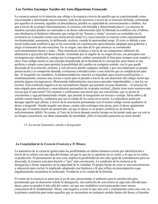 Los Turbios Enemigos Nacidos del Auto-Hipnotismo Estancado
La creencia natural es la intuición que obliga a la creencia a través de aquello que ee experimentado como
reaccionando y dominando sucesivamente; todo ha de asociarse a través de su emoción definida, estimulada
por aquellos en armonía; aquellos en discordancia, pierden su capacidad de convencimiento e inhiben. Así
que a través de su propio funcionamiento, la creencia está limitada y determinada para tí. La mayoría de
nuestras acciones pueden ser rastreadas a un deseo subconsciente (por la libertad) en conflicto con el hábito,
una obediencia al fatalismo inherente que cuelga de las "buenas y malas" acciones ya cometidas (en la
existencia en el pasado) contra una moral preservada[11] y cuya reacción se expresa como espontaneidad,
involuntariedad, autonomía, lo deliberado, etcétera, cuando la oportunidad surge. El resto es debido a una
moral tradicional conflictiva que se ha convertido en constituyente (parcialmente adoptada para gobernar y
elegir el momento de esta reacción). En su origen, una idea de lo que entonces se consideraba
convenientemente bueno y malo... Para maximizar el placer a través de un compromiso arbitrario de
abstención y ejecución del deseo temido. Asimilado por el engaño de su origen divino, sus principios son
recompensa por obediencia, castigo por la trasgresión, ambos sosteniendo el bien para siempre (este mundo y
otro). Este código moral es una comedia dramatizada de la facultad de la concepción, pero nunca es tan
perfecta o simple como para permitir la posibilidad del cambio en cualquier sentido, con lo que queda
disociada de la evolución, etcétera; y este divorcio pierde cualquier utilidad, y por necesidad para su propia
preservación y la compasión deseada, evoluciona contradicciones o una relación que es complicación para
dar. Al trasgredir sus mandatos, la deshonestidad nos muestra su iniquidad, para nuestra justificación; o
simultaneamente creamos una excusa o razón para el pecado a través de una distorsión del código moral que
permita alguna incongruencia. (Reteniendo habitualmente unos pocos pecados imperdonables, y una ley no
escrita). Esta confesión negativa es un racionalismo fingido que permite excusas aleatorias... un proceso de
auto-engaño para satisfacer y esencialmente persuadirte de tu propia rectitud. ¿Quién tiene entre nosotros otra
excusa que el auto-amor? No creamos o confesamos una moral que sea conveniente, que se preste al
crecimiento y siga permaneciendo simple, que permita la trasgresión sin excusa o castigo. Sería sabio y de
sentido común hacerlo, cualquiera que sea el estado de las cosas en tu mente. La naturaleza acaba por
denegar aquello que afirma: a través de la asociación permanente con el mismo código moral ayudamos al
deseo a trasgredir. Siendo negado este deseo, cuanto más restringes más pecas, pero el deseo igualmente
desea que el instinto moral sea preservado, así que el deseo es su propio conflicto (y de forma lo
suficientemente débil). No temas, el Toro de la tierra durante mucho tiempo no ha tenido nada que ver con tu
no-limpia consciencia, tus ideas estancadas de moralidad. ¡Sólo el microbio parecería no tener miedo!
11: La moral elemental o miedo a desagradar
La Complejidad de la Creencia (Conócete a Tí Mismo)
La naturaleza de la creencia iguala todas las posibilidades en última instancia ciertas por identificación a
través de la cultura con una idea del tiempo, tal que lo que no es oportuno no es cierto, y lo que no es cierto,
es predicción. El pensamiento de una cosa, implica la posibilidad de otra idea igual de contradictoria pero no
disociada, la creencia está para hacerle a "uno" más convincente. La condición de la creencia es la
denegación o límite impuestos en la capacidad de la vitalidad. El propio hecho de creer es una concentración
y educación para excluir lo implicado adoptando una hipótesis o fé que refleja sin preocupación o que
engañosamente racionaliza lo rechazado. Verdad no es la verdad de la fórmula.
El centro de la creencia es amor por el yo de uno, proyectando el ambiente para la satisfacción pero
permitiendo que su distorsión simule la denegación, una ambición de convertirse en algo más allá del auto-
deseo; pero no puedes ir más allá del centro, así que uno multiplica (cree) para poder tener menos
consciencia de lo fundamental. Ahora, esta negativa a creer lo que uno cree y exáctamente como uno cree, es
la primera condición para todos aquellos que se encuentran en cualquier sentido dentro del deseo; el hombre
 