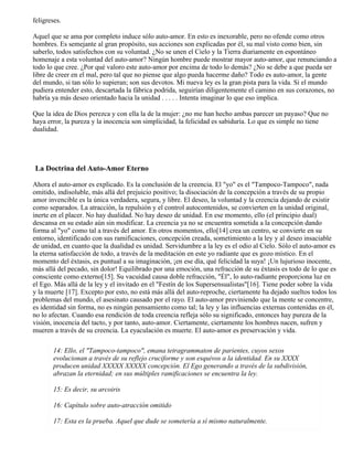 feligreses.
Aquel que se ama por completo induce sólo auto-amor. En esto es inexorable, pero no ofende como otros
hombres. Es semejante al gran propósito, sus acciones son explicadas por él, su mal visto como bien, sin
saberlo, todos satisfechos con su voluntad. ¿No se unen el Cielo y la Tierra diariamente en espontáneo
homenaje a esta voluntad del auto-amor? Ningún hombre puede mostrar mayor auto-amor, que renunciando a
todo lo que cree. ¿Por qué valoro este auto-amor por encima de todo lo demás? ¿No se debe a que pueda ser
libre de creer en el mal, pero tal que no piense que algo pueda hacerme daño? Todo es auto-amor, la gente
del mundo, si tan sólo lo supieran; son sus devotos. Mi nueva ley es la gran pista para la vida. Si el mundo
pudiera entender esto, descartada la fábrica podrida, seguirían diligentemente el camino en sus corazones, no
habría ya más deseo orientado hacia la unidad . . . . . Intenta imaginar lo que eso implica.
Que la idea de Dios perezca y con ella la de la mujer: ¿no me han hecho ambas parecer un payaso? Que no
haya error, la pureza y la inocencia son simplicidad, la felicidad es sabiduría. Lo que es simple no tiene
dualidad.
La Doctrina del Auto-Amor Eterno
Ahora el auto-amor es explicado. Es la conclusión de la creencia. El "yo" es el "Tampoco-Tampoco", nada
omitido, indisoluble, más allá del prejuicio positivo; la disociación de la concepción a través de su propio
amor invencible es la única verdadera, segura, y libre. El deseo, la voluntad y la creencia dejando de existir
como separados. La atracción, la repulsión y el control autocontenidos, se convierten en la unidad original,
inerte en el placer. No hay dualidad. No hay deseo de unidad. En ese momento, ello (el principio dual)
descansa en su estado aún sin modificar. La creencia ya no se encuentra sometida a la concepción dando
forma al "yo" como tal a través del amor. En otros momentos, ello[14] crea un centro, se convierte en su
entorno, identificado con sus ramificaciones, concepción creada, sometimiento a la ley y al deseo insaciable
de unidad, en cuanto que la dualidad es unidad. Servidumbre a la ley es el odio al Cielo. Sólo el auto-amor es
la eterna satisfacción de todo, a través de la meditación en este yo radiante que es gozo místico. En el
momento del éxtasis, es puntual a su imaginación, ¡en ese día, qué felicidad la suya! ¡Un lujurioso inocente,
más allá del pecado, sin dolor! Equilibrado por una emoción, una refracción de su éxtasis es todo de lo que es
consciente como externo[15]. Su vacuidad causa doble refracción, "Él", lo auto-radiante proporciona luz en
el Ego. Más allá de la ley y el invitado en el "Festín de los Supersensualistas"[16]. Tiene poder sobre la vida
y la muerte [17]. Excepto por esto, no está más allá del auto-reproche, ciertamente ha dejado sueltos todos los
problemas del mundo, el asesinato causado por el rayo. El auto-amor previniendo que la mente se concentre,
es identidad sin forma, no es ningún pensamiento como tal; la ley y las influencias externas contenidas en él,
no lo afectan. Cuando esa rendición de toda creencia refleja sólo su significado, entonces hay pureza de la
visión, inocencia del tacto, y por tanto, auto-amor. Ciertamente, ciertamente los hombres nacen, sufren y
mueren a través de su creencia. La eyaculación es muerte. El auto-amor es preservación y vida.
14: Ello, el "Tampoco-tampoco", emana tetragrammaton de parientes, cuyos sexos
evolucionan a través de su reflejo cruciforme y son esquivos a la identidad. En su XXXX
producen unidad XXXXX XXXXX concepción. El Ego generando a través de la subdivisión,
abrazan la eternidad; en sus múltiples ramificaciones se encuentra la ley.
15: Es decir, su arcoiris
16: Capítulo sobre auto-atracción omitido
17: Esta es la prueba. Aquel que dude se sometería a sí mismo naturalmente.
 