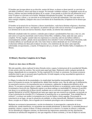El hombre que invoque placer en su elección, sustrae del deseo, su deseo es deseo parcial, se convierte en
sub-doble (conflicto), nunca está llena su energía. No teniendo verdadero enfoque, es engañado acerca de su
fuerza y obtiene una pura medida del placer de su cuerpo. ¡Cuan grande es el peso de esta afirmación en el
éxito! El placer se convierte en la ilusión. Mediante desesperada necesidad, "sus métodos", se encuentra
atado a su causa y efecto, y se convierte en un holocausto en la pira del sentimiento. Este auto-amor es la
única energía completa, cualquier otra cosa el envoltorio de la insatisfacción, la hipótesis de los deseos que
oscurece.
El hombre en la miseria de sus ilusiones y deseos insatisfechos, vuela hacia distintas religiones y doctrinas,
busca ser engañado de nuevo, una hipnosis, un paliativo del que sufre nuevas miserias en su agotamiento.
Los términos de la cura son nuevas ilusiones, mayor enredo, un entorno más estancado.
Habiendo estudiado todos los caminos y métodos para el placer y ponderándolos bien una y otra vez, este
auto-amor es lo que he encontrado como la única forma libre, verdadera y llena, nada más sano, puro y
completo. No hay engaño: cuando toda esta experiencia es conocida, todo de una belleza sublime y
extremadamente amable: ¿dónde está la necesidad de otros métodos? Como la bebida para el borracho, todo
lo demás debería ser sacrificado por ello. Este Auto-Amor es ahora declarado por mí el método para
evolucionar millones de ideas para el placer sin amor, o los sinónimos de este amor; auto-reproche,
enfermedad, envejecimiento, y muerte. El Simposio del yo y el amor. ¡Oh! Hombre Sabio, Complácete a Tí
Mismo.
El Ritual y Doctrina Completos de la Magia
Éxtasis en Auto-Amor, la Obsesión
Mis más queridos, ahora explicaré la única fórmula cierta y segura, la destructora de la oscuridad del Mundo,
el más secreto entre los secretos. Sea secreto para aquel que logre. Dejémoslo cubrir cualquier periodo de
tiempo, dependiendo de su concepción. No hay requisito[18], ni ritual, ni ceremonia. Su misma existencia
simboliza todo lo que es necesario para la perfección. En total empatía, no hay necesidad de repetición ni
enclenque imitación. ¡Estás vivo!
La Magia, la reducción de las propiedades a la simplicidad, haciéndolas transmutables para utilizarlas de
nuevo en la puesta en escena, sin capitalización, dando fruto muchas veces. Has de saber que la deliberación,
la consciencia excesiva y la concentración son su resistencia y adulación, la adquisición definitiva de la
idiocia. Ya sea para su propio placer o poder, la satisfacción del deseo es su propósito, quien realiza la magia
lo terminaría a través de esto. Dejémosle esperar a un deseo análogo en intensidad[19], entonces él sacrifica
este deseo (o su satisfacción) al deseo inicial; mediante esto se convierte en orgánico, un cuanto. Él no ha
logrado libertad de la ley[20]. Dejémosle por tanto que espere que una creencia sea sustraída, ese periodo en
el que la desilusión ha ocurrido [21]. Ciertamente la insatisfacción es su oportunidad. "Esta entidad libre de
creencia" y su deseo son unidos a su propósito por el uso de Sigiles o letras sagradas. Proyectando la
consciencia en un lugar, sin que la sensación sea múltiple, se torna intensificada. Mediante la abstención del
deseo, excepto en el objeto, esto es logrado (en el momento psicológico esto se determina a sí mismo).
Mediante no-resistencia (pensamiento y acción involuntarios), la preocupación y aprensión de la no-
satisfacción, siendo transitorios, no encuentran una morada permanente: lo desea todo. La ansiedad derrota el
propósito, retiene y expone el deseo. El deseo consciente no es atractivo. La mente en silencio y enfocada,
sin ser distraída por imágenes externas, no distorsiona las impresiones sensoriales (no hay alucinación;
terminaría en satisfacción imaginativa), sino que magnifica el deseo existente, y lo une al objeto en secreto.
 