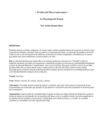 ~ El Libro del Placer (auto-amor) ~
La Psicología del Éxtasis
Por Austin Osman Spare
Definiciones
Palabras como lo son Dios, religiones, fé, moral, mujer, etcétera (siendo formas de creencia) se utilizan como
expresión de distintos "métodos" para el control y la expresión del deseo: un concepto de unidad a través del
miedo en una u otra forma que ha de deletrear esclavitud; los límites imaginados, extendidos por la ciencia
que añade unos caros centímetros a nuestra altura y no más.
Kia: La libertad absoluta que siendo libre es lo bastante poderosa como para ser "realidad" y libre en
cualquier momento: por tanto no es potencial o manifiesta (excepto en la forma de su posibilidad instantánea)
a través de ideas de libertad ni "significados", sino a través del Ego libre para recibirla, a través de ser libre
de ideas sobre ella y a través del no creer. Cuanto menos se dice de ello (Kia), menos oscuro resulta.
Recuerda que la evolución enseña mediante terribles castigos; que la concepción es la realidad definitiva pero
no la libertad definitiva respecto de la evolución.
Virtud: Arte Puro
Vicio: Miedo, creencia, fé, control, ciencia, y demás.
Auto-amor: Un estado mental, estado de ánimo o condición, que tiene como causa la emoción de la risa
convirtiéndose en el principio que permite al Ego aprecio o asociación universal al permitir la inclusión antes
de la concepción.
Agotamiento: Aquel estado de vacuidad traído al agotar un deseo por algún método de disipación cuando el
estado de ánimo se corresponde con la naturaleza del deseo, esto es, cuando la mente está preocupada por la
no satisfacción de tal deseo y busca alivio. Confiscando este estado de ánimo y viviendo, la vacuidad
resultante es susceptible a la sutil sugestión del Sigil.
 