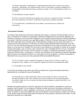18: Siendo el método la simplicidad, es comparativamente libre para construir sus propios
requisitos y dificultades, por ejemplo muchos retiros son absurdos y prueban rapidamente su
incapacidad, la inexistencia de lo que se dispone a probar. A la vez él despliega su limite y su
servilidad
19: Sencillamente un deseo natural.
20: Esta es una breve fórmula para aquellos cuya creencia es completa en la ley, son dueños
de la casa siguiendo a sus deseos. La fórmula es buena para cualquier propósito.
21: Una ilustración; la pérdida de fé en un amigo, o una unión que no satisfizo las
expectativas.
Proyectando la Sombra.
No siendo el Ego totalmente inconsciente, dejémosle sólo retener y visualizar la forma del Sigil; éste es su
cáliz, el método de la vacuidad y la encarnación. Mediante la deliberación de una emoción análoga en ese
momento, él sustituye a la ley (reacción). Milagroso es este equilibrio desconocido pero imitado (logrado) en
este mundo. Toda otra consciencia con seguridad anulada, el vehículo lo bastante fuerte para el éxtasis, está
más allá de todo daño que se le pueda causar. Ahora dejémosle imaginar que una unión tiene lugar en sí
mismo (la unión mística del Ego y el Absoluto). El néctar emitido, dejémosle beber lentamente, una y otra
vez [22]. Tras esta asombrosa experiencia su pasión es incomparable, no hay nada en el mundo que él vaya a
desear: a no ser que sea su voluntad. Por esto es por lo que la gente no me entiende. El éxtasis en su emocion
contiene todo género y tipo. Conócelo como el néctar de la vida, el Syllubub del Sol y la Luna. Ciertamente
él roba el fuego del Cielo: el mayor acto de valentía en el mundo. La deliberación egotizada, excepto en la
refracción [23] del éxtasis, es exponerse y es muerte, convirtiéndose en una obsesión que preside, habiéndose
dado el control a una experiencia anterior, y es consciencia excesiva de aquello, a su través encontrando la
libertad de la ley en que nació; por tanto generando doble personalidad (Demencia)
22: Si se convierte en físico, dejémosle imaginar el cuerpo de otro, él tiene ese sigil o su
emergencia. Este, aunque no es su propósito original, encontrará extremadamente afable.
23: Carcajada en esta ocasión
A través de este método no hay deseo más allá de la satisfacción, ni logro demasiado maravilloso,
dependiendo de la cantidad de creencia liberada[24]
24: Puede llevarse a cabo localizando el deseo en un sentido, por tanto a través de esta
fórmula utilizando el oído como vehículo uno escucha la música más trascendental jamás
concebida, siendo las voces y armonía de toda existencia humana y animal concebible, y así
con cada sentido
Hombres de pequeños placeres e iniciativa, ignorantes de vuestro propósito, quisquillosos, avariciosos,
pecadores, que no podeis vivir sin mujeres ni disfrutar sin dolor, pavorosos, inconstantes, enfermizos, y
atrofiados, dependientes, crueles, engañados, y mentirosos, ¡los peores de los hombres! Has de saber, oh
Señor, oh amado Yo, que te he hablado de la más secreta taberna a la que la pasión va cuando la juventud se
ha ido, donde cualquier hombre podría beber del néctar del éxtasis gratuíto y beneficioso para todos. La más
placentera nutrición, que a nadie daña.
 