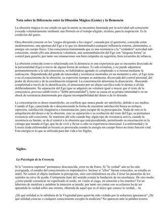 Nota sobre la Diferencia entre la Obsesión Mágica (Genio) y la Demencia
La obsesión mágica es ese estado en que la mente se encuentra iluminada por la actividad sub-consciente
evocada voluntariamente mediante una fórmula en el tiempo elegido, etcétera, para la inspiración. Es la
condición del genio.
Otra obsesión consiste en los "ciegos dirigiendo a los ciegos", causada por el quietismo, conocida como
medimumismo, una apertura del Ego a lo que (es denominado) cualquier influencia externa, elementales, o
energía sin cuerpo físico. Una consciencia transmutada que es una resistencia a la "verdadera" actividad sub-
consciente, siendo ello una demencia voluntaria, una somnambulación del Ego con "ninguna forma" ni
control para guiarlo; por tanto sus emanaciones son bien estúpidas en sugestión, bien recuerdos de infancia.
La obsesión conocida como o relacionada con la demencia es una experiencia que se encuentra disociada de
la personalidad (Ego) a través de alguna forma de rechazo. Es sub-cristalina, y no puede adjuntarse
permanentemente a la sub-consciencia, no habiéndose agotado ni completado a sí misma mediante la
realización. Dependiendo del grado de intensidad y resistencia mostrados en un momento u otro, el Ego tiene
o no el conocimiento de la obsesión; su expresión siempre es autónoma, divorciada del control personal, del
poder de dirección y de la coordinación temporal. La concentración determina la disociación. Buscando
completitud a través de la identificación, el entusiasmo por un objeto sacrifica todo lo demás u olvida
deliberadamente. Su separación del Ego (que se adquiera un volumen igual o mayor que el resto de la
consciencia, provoca subdivisión o "doble personalidad"), tiene su causa en su propia intensidad o en un
shock de resistencia determinado por alguna incompatibilidad del deseo o de lo deseado.
La concentración es deseo insatisfecho, un conflicto que nunca puede ser satisfecho, debido a sus medios.
Cuando el Ego, careciendo de o desconociendo la forma de encontrar satisfacción busca su rechazo,
represión, satisfacción imaginaria o transmutación, para escapar de su preocupación. Nada de esto es la
aniquilación del deseo o de la obsesión, sino su separación o su ocultación del resto del Ego, su prematura
existencia sub-consciente. Se mantiene ahí sólo cuando hay algún tipo de resistencia activa, cuando la
resistencia es latente; se da el control a la obsesión que está presidiendo, permitiendo su encarnación en la
ciénaga que inunda el Ego, que ha de vivir y llevar a cabo su experiencia emocional. La enfermedad y la
Locura (toda enfermedad es locura) es provocada cuando la energía sin cuerpo físico no tiene función vital.
Esta energía es lo que se utilizada para dar vida a los Sígiles.
Sígiles.
La Psicología de la Creencia.
Si la "creencia suprema" permanece desconocida, creer no da frutos. Si "la verdad" aún no ha sido
averiguada, el estudio del conocimiento es improductivo. Incluso si "ellos" fueran conocidos, su estudio es
inútil. No somos el objeto mediante la percepción, sino convirtiéndonos en ella. Cerrar las pasarelas de los
sentidos no sirve de ayuda. Ciertamente haré del sentido común la fundación de mi enseñanza. De otro modo,
¿cómo puedo comunicar mi significado al sordo, mi visión al ciego, mi emoción a los muertos? En un
laberinto de metáfora y palabras la intuición se pierde, por tanto sin contar con su esfuerzo ha de ser
aprendida la verdad sobre uno mismo, obtenida de aquel que es el único que conoce la verdad,... tú.
¿De qué utilidad es la sabiduría de la Virginidad para quien ha sido violado por la seductora ignorancia? ¿De
qué utilidad ciencias o cualquier conocimiento excepto la medicina? No aparecen ante la palabra tesoros
 