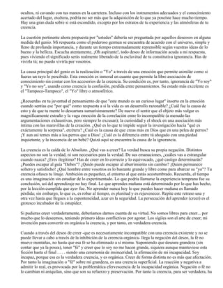 ocultos, ni cavando con tus manos en la carretera. Incluso con los instrumentos adecuados y el conocimiento
acertado del lugar, etcétera, podría no ser más que la adquisición de lo que ya poseíste hace mucho tiempo.
Hay una gran duda sobre si está escondido, excepto por los estratos de tu experiencia y las atmósferas de tu
creencia.
La cuestión pertinente ahora propuesta por "ustedes" debería ser preguntada por aquellos deseosos en alguna
medida del genio. Mi respuesta como el poderoso germen se encuentra de acuerdo con el universo, simple y
lleno de profunda importancia, y durante un tiempo extremadamente reprensible según vuestras ideas de lo
bueno y la belleza. Escucha atentamente, ¡Oh aspirante!, todo deseo de información acuda a mi respuesta,
pues viviendo el significado serás realmente liberado de la esclavitud de tu constitutiva ignorancia. Has de
vivirla tú; no puedo vivirla por vosotros.
La causa principal del genio es la realización o "Yo" a través de una emoción que permite asimilar como si
fueras un rayo lo percibido. Esta emoción es inmoral en cuanto que permite la libre asociación de
conocimiento sin contar con los accesorios de la creencia. Su condición es, por tanto, ignorancia de "Yo soy"
y "Yo no soy", usando como creencia la confusión, perdida entre pensamientos. Su estado más excelente es
el "Tampoco-Tampoco", el "Yo" libre o atmosférico.
¿Recuerdas en tu juventud el pensamiento de que "este mundo es un curioso lugar" inserto en la emoción
cuando sentías ese "por qué" como respuesta a si la vida es un desarrollo razonable? ¿Cuál fue la causa de
esto y de que tu mente lo descartara sumarísimamente? De nuevo el sentir que el objeto más vulgar es
magníficamente extraño y la vaga emoción de la correlación entre lo incompatible (a menudo las
argumentaciones exhaustivas, pero siempre lo excusan); la curiosidad y el shock en una asociación más
íntima con las maravillas de la creación. ¿Qué es lo que te impide seguir la investigación hacia "qué es
exáctamente la sorpresa", etcétera? ¿Cuál es la causa de que creas más en Dios que en una pelea de perros?
¡Y aun así temes más a los perros que a Dios! ¿Cuál es la diferencia entre tú ahogado con una piedad
inquietante, y la inocencia de un bebé? Quizá aquí se encuentra la causa de la ignorancia.
La creencia es la caída de lo Absoluto. ¿Qué vas a creer? La verdad busca su propia negación. Distintos
aspectos no son la verdad, ni son necesarios para la verdad. De sus emanaciones, ¿cuáles vas a estrangular
cuando nazca? ¿Eres ilegítimo? Has de creer en lo correcto y lo equivocado, ¿qué castigo determinarás?
¿Puedes escapar al guía "Debes"? ¿Quién puede escapar al aburrimiento sin cambio? ¡Quien permanece
soltero y satisfecho! ¿Qué hombre entre vosotros es lo bastante grande y libre como para abarcar su "yo"? Tu
creencia ofusca tu linaje. Ambición es pequeñez, el entorno al que estás acostumbrado. Recuerda, el tiempo
es una imaginación sin estudiar de lo experimentado. Lo que podría llamarse la experiencia temprana fue su
conclusión, así del aprendizaje no hay final. Lo que aprendes mañana está determinado por lo que has hecho,
por la lección cumplida que ayer fue. No aprender nunca hoy lo que puedes hacer mañana es llamado
pérdida; sin embargo, lo que es, es robar al tiempo, es plenitud y es rejuvenecer. Repite este retraso una y
otra vez hasta que llegues a la esponteneidad, azar en la seguridad. La persecución del aprender (creer) es el
grotesco incubador de la estupidez.
Si pudieras creer verdaderamente, deberíamos darnos cuenta de su virtud. No somos libres para creer... por
mucho que lo deseemos, teniendo primero ideas conflictivas por agotar. Los sígiles son el arte de creer; mi
invención para convertir en orgánica la creencia, y por tanto, en verdadera creencia.
Cuando a través del deseo de creer -que es necesariamente incompatible con una creencia existente y no se
puede llevar a cabo a través de la inhibición de la creencia orgánica- llega la negación del deseo, la fé no
mueve montañas, no hasta que esa fé se ha eliminado a sí misma. Suponiendo que deseara grandeza (sin
contar que ya la posea), tener "fé" y creer que lo soy no me hacen grande, siquiera aunque mantuviese esta
ficción hasta el final . . . . siendo una ceremonia de insinceridad, la afirmación de mi incapacidad. Soy
incapaz, porque esa es la verdadera creencia, y es orgánica. Creer de forma distinta no es más que afectación.
Por tanto la imaginación o "fé" sobre mi grandeza, es una creencia superficial. La reacción y negativa a
admitir lo real, es provocada por la problemática efervescencia de la incapacidad orgánica. Negación o fé no
lo cambian ni aniquilan, sino que son su refuerzo y preservación. Por tanto la creencia, para ser verdadera, ha
 