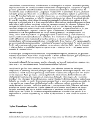 "conocimiento"; todo lo demás que adquirimos es de un valor negativo, es estiercol. La virtud de aprender y
adquirir conocimiento por los métodos ordinarios se encuentra en su preocupación y decepción, de tal grado
que causa agotamiento: mediante ello el deseo puede alcanzar accidentalmente la verdadera morada del
conocimiento, o sea, la subconsciencia. La inspiración sucede siempre en un momento de vacío, y la mayor
parte de los grandes descubrimientos son accidentales, obtenidos habitualmente mediante el agotamiento de
la mente. Mi fórmula y Sígiles para la actividad subconsciente son los métodos de la inspiración, capacidad o
genio, y los métodos para acelerar la evolución. Una economía de energía y método de aprendizaje a través
del gozo. Un murciélago primero desarrolló alas del tipo adecuado, lo suficientemente orgánico su deseo,
alcanzando la subconsciencia. Si su deseo para volar hubiera sido consciente, habría tenido que esperar hasta
poder haberlo hecho mediante los mismos medios que los nuestros, es decir, las máquinas. Todo genio tiene
una hipótesis (habitualmente natural) en forma de hobby, que le sirve para dominar y ocupar la mente
consciente, para prevenir su interferencia con la expresión espontánea. Las hipótesis matemáticas del gran
Leonardo le sirvieron para "Engañarse" (como los Sígiles). Nuestras vidas se encuentran llenas del
Simbolismo de los Karmas predominantes por los que estamos gobernados. Son ejemplos de esto todo
adorno, vestido inútil, etc (satisfacen a la gente porque sienten la identificación), y siendo también los
métodos para localizarlos (estos Karmas). El simbolismo de la coronación de un Rey, es que pareciéndose el
hombre a Dios (en la tierra) ha alcanzado el más bajo estrato de su subconsciencia (los organismos
monocelulares si así lo quieres), que predominan como gobernantes de sus funciones. (Por supuesto, aquellos
que son coronados Reyes nunca son tales, y simbolizan la "esperanza", no la realidad). Por tanto la naturaleza
floral y piedras preciosas en la corona se relacionan con los primeros principios. Es Rey quien ha alcanzado
el principio dual en su simplicidad, la primera experiencia que es toda experiencia . . . . tal persona no tiene
necesidad de coronas ni reinos.
Mediante Sigiles y la adquisición de la vacuidad, cualquier experiencia pasada, encarnación, etc, puede ser
llamada a la consciencia. Puede incluso suceder mientras se duerme en forma de sueños, pero este método es
muy difícil (Capítulos sobre sueño en noche y día para el placer omitidos).
La vacuidad total es difícil e insegura para aquellos gobernados por la moral, los complejos,... es decir, cuya
creencia no es por completo auto-amor. De aquí esta necesidad de Sígiles, etc.
Has de conocer que todo ritual, ceremonia, condiciones, como arbitrarios (te tienes a tí mismo para
complacerte), un obstáculo y confusión; su origen fue para la diversión, más tarde para engañar a otros y que
no supieran la verdad, induciendo ignorancia; y como siempre sucede sus altos clérigos fueron ellos mismos
los más engañados. Aquel que engaña a otro se engaña mucho más a sí mismo. Por tanto identifica a los
Charlatanes por su amor por las togas caras, la ceremonia y el ritual, los retiros mágicos, las condiciones
absurdas, y otras estupideces demasiado numerosas para ser relatadas. Su doctrina al completo un despliegue
fanfarrón, una cobardía con hambre de notoriedad; su standard todo lo innecesario, su fracaso asegurado. Así
es que aquellos que poseen alguna habilidad natural pierden rápidamente mediante su enseñanza. Sólo
pueden dogmatizar, implantar y multiplicar aquello que es enteramente superficial. Si fuera un profesor no
actuaría como maestro, pues dado que el pupilo conoce más que el maestro, no podría darse que hubiera
discípulo. Asimilando poco a poco, no sería consciente de su aprendizaje, no repetiría el error vital; sin
miedo, lograría con facilidad. La única enseñanza posible es mostrar a un hombre cómo aprender de su
propia sabiduría, y utilizar su ignorancia y sus errores. No obscureciendo su visión e intención mediante la
rectitud.
Sígiles, Creencia con Protección.
Obsesión Mágica.
Explicaré ahora su creación y uso; tan puro y claro resulta todo que no hay dificultad sobre ello [25]. Por
 