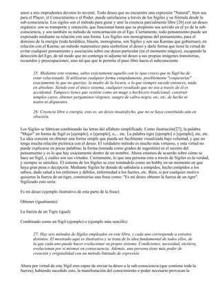 amor a mis imprudentes devotos lo inventé. Todo deseo que no encuentre una expresión "Natural", bien sea
para el Placer, el Conocimiento o el Poder, puede satisfacerse a través de los Sígiles y su fórmula desde la
sub-consciencia. Los sígiles son el método para guiar y unir la creencia parcialmente libre [26] con un deseo
orgánico; son su transporte y retención, que funcionan hasta que su propósito sea servido en el yo de la sub-
consciencia, y son también su método de reencarnación en el Ego. Ciertamente, todo pensamiento puede ser
expresado mediante su relación con una forma. Los Sígiles son monogramas del pensamiento, para el
dominio de la energía (toda heráldica, blasón, monograma, son Sígiles y son sus Karmas que gobiernan), en
relación con el Karma; un método matemático para simbolizar el deseo y darle forma que tiene la virtud de
evitar cualquier pensamiento y asociación sobre ese deseo particular (en el momento mágico), escapando la
detección del Ego, de tal modo que no contenga ni adjunte tal deseo a sus propias imágenes transitorias,
recuerdos y preocupaciones, sino tal que que le permite el paso libre hacia el subconsciente.
25: Mediante este sistema, sabes exáctamente aquello con lo (que crees) que tu Sígil ha de
estar relacionado. Si utilizaras cualquier forma estupidamente, posiblemente "conjurarías"
exactamente lo que no querías; la madre de la locura, o lo que siempre sucede entonces, nada
en absoluto. Siendo este el único sistema, cualquier resultado que no sea a través de él es
accidental. Tampoco tienes que vestirte como un mago o hechicero tradicional, construir
templos caros, obtener pergaminos vírgenes, sangre de cabra negra, etc, etc, de hecho ni
teatro ni disparates.
26: Creencia libre o energía, esto es, un deseo insatisfecho, que no se haya constituído aún en
obsesión.
Los Sígiles se fabrican combinando las letras del alfabeto simplificado. Como ilustración[27], la palabra
"Mujer" en forma de Sigil es [ejemplo], o [ejemplo], o,... etc. La palabra tigre [ejemplo] o [ejemplo], etc, etc.
La idea consiste en obtener una forma simple que pueda ser facilmente visualizada bajo voluntad, y que no
tenga mucha relación pictórica con el deseo. El verdadero método es mucho más virtuoso, y esta virtud no
puede explicarse en pocas palabras; la forma (tomada como grados de sugestión) es el secreto del
pensamiento y es lo que hay exáctamente dentro de un nombre. Ahora estamos de acuerdo sobre cómo se
hace un Sigil, y cuáles son sus virtudes. Ciertamente, lo que una persona cree a través de Sígiles es la verdad,
y siempre se satisface. El sistema de los Sígiles se cree tomándolo como un hobby en un momento en que
haya gran pena o decepción. Mediante Sígiles he dotado de sabiduría a estúpidos, hecho estúpidos a los
sabios, dado salud a los enfermos y débiles, enfermedad a los fuertes, etc. Bien, si por cualquier motivo
quisieras la fuerza de un tigre, construirías una frase como: "Es mi deseo obtener la fuerza de un tigre".
Sigilizado esto sería:
Es mi deseo (ejemplo ilustrativo de esta parte de la frase)
Obtener (igualmente)
La fuerza de un Tigre (igual)
Combinado como un Sigil (ejemplo) o (ejemplo más sencillo)
27: Hay seis métodos de Sígiles empleados en este libro, y cada uno corresponde a estratos
distintos. El mostrado aquí es ilustrativo y se trata de la idea fundamental de todos ellos, de
la que cada uno puede hacer evolucionar su propio sistema. Condiciones, necesidad, etcétera,
evolucionan por sí mismas en consecuencia. Además, una persona tiene más poder de
creación y originalidad con un método limitado de expresión.
Ahora por virtud de este Sígil eres capaz de enviar tu deseo a la sub-consciencia (que contiene toda la
fuerza); habiendo sucedido esto, la manifestación del conocimiento o poder necesario provocan la
 