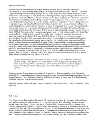consecución del deseo.
Primero, toda consciencia excepto la del Sigil ha de ser anulada; pero no confundas esto con la
concentración, si sencillamente concibes el Sígil, en cualquier momento empezarás a pensar. La vacuidad
[28] se obtiene agotando la mente y el cuerpo por uno u otro medio. Los métodos bien personales o bien
tradicionales funcionan igual de bien, dependiendo del temperamento; elige el más agradable. Estos son los
que deberían favorecerse; Mantras y Postura, Mujeres y Vino, Tenis, y el juego de la Paciencia, o caminando
y concentrándose en el Sigil, etcétera. Ninguno es necesario para aquel que (incluso simbólicamente) ha
conquistado aun por un momento el principio dual (la Concepción) mediante el "Tampoco-Tampoco", pues
su Ego está libre de gravedad. Si el Sigil se convierte en obsesión a través de una aprensión contínua, su
realización puede suceder en cualquier momento, en forma de inspiración. Esto se hace volviendo la mente
hacia el Sígil cuando uno se encuentra extremadamente preocupado; el momento del agotamiento es el
momento del cumplimiento. En el momento de estar exhausto o de la vacuidad, retiene y visualiza tan sólo la
forma del Sígil; finalmente se hará vago, entonces desaparecerá, y el éxito está asegurado. A través del Ego
concibiendo sólo el Sígil, y siendo incapaz de concebir nada a partir de él, toda energía se encuentra
focalizada a través de él; el deseo de la identificación lo lleva a su destino, al estrato subconsciente
correspondiente. Siendo el Sígil un vehículo, su propósito es proteger la consciencia de la manifestación
directa de la obsesión (conscientemente no reconocida). Se evita el conflicto con ideas incompatibles, y
además tampoco obtiene una personalidad separada. Ello (la obsesión) es bien gradualmente asimilado
convirtiéndose en orgánico, o regresa a su morada habitual, servido su propósito de iluminación. Así la
mente, a través de Sígiles, dependiendo de la intensidad del deseo, es iluminada u obsesionada (conocimiento
o poder) a partir de ese Karma en particular (el estrato subconsciente, una existencia y conocimiento
particulares ganados a través suyo) relativo al deseo, pero no relacionado con la memoria o experiencia
recientes. El conocimiento es obtenido a través de la sensación resultante de la unidad de deseo y Karma. El
poder, a través de su vitalización y resurrección "reales".
28: Esta no es la pasividad del medium que abre la mente a lo que se denomina influencia
externa, energía sin receptáculo que habitualmente no tiene más propósito que golpear una
mesa. Hay muchas formas de alcanzar este estado de vacuidad: menciono el más simple, no
hay necesidad de crucificarse. Las drogas no son útiles. Fumar y la pereza lo que más
difículta.
Este conocimiento deja su estrato acompañado de la energía o el deseo regresando al Ego. Escapa a la
resistencia del Ego asociándose con imágenes, recuerdos o experiencias similares (recibidas en esta vida) que
contiene la mente, y se cristaliza a través de su simbolismo. Por tanto, la mayor parte de la iluminación es
simbólica, y debe ser posteriormente traducida.
[Omitidos capítulos sobre Simbolismo, Dibujo Automático Como Método Para El Arte, y Nota sobre Cartas
Sagradas]
Sobre mí.
Concibiendo no has dado señal de vida alguna. Al reivindicarte, una labor de crear valor, no hay nada que
merezca la pena sostener, nada satisfactorio; ¿es todo la realización de tu inhibición? Mediante el auto-
borrado parecería realidad. ¡Este yo, cuán vacío! ¡Cuán prolífico en incompletitud! En la abnegación su
estímulo para simular la realidad . . . . y surge más y más; ¡estas feas brumas de la ilusión son paternales, la
causa del odio del Cielo! Por eso es por lo que temo creer en Dios, la subordinación a un atributo, a una idea
de Yo, ¡no son libertad de amor! Probablemente es Todopoderoso aquel que es inconsciente de la idea de
Dios. Ahora sea la ferocidad de mi unidad "tú" silencio, y para mí no más una pregunta o labor propugnar mi
duda. Y aun así la humanidad siempre duda, tiene extraños hábitos y paga por cada placer, hasta volverse
 