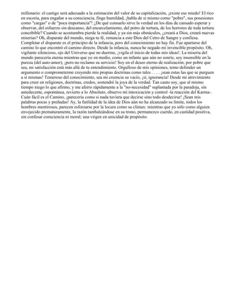 millonario: el castigo será adecuado a la estimación del valor de su capitalización, ¡existe ese miedo! El rico
en escoria, para engañar a su consciencia, finge humildad, ¡habla de sí mismo como "pobre", sus posesiones
como "cargas" o de "poca importancia"! ¿De qué consuelo sirve la verdad en los días de cansado esperar y
observar, del esfuerzo sin descanso, del encarcelamiento, del potro de tortura, de los horrores de toda tortura
concebible? Cuando se acostumbra pierde la realidad, y ya sin más obstáculos, ¿creará a Dios, creará nuevas
miserias? Oh, disparate del mundo, niega tu fé, renuncia a este Dios del Cetro de Sangre y confiesa.
Completar el disparate es el principio de la infancia, pero del conocimiento no hay fin. Fue apartarse del
camino lo que encontró el camino directo. Desde la infancia, nunca he negado mi invencible propósito. Oh,
vigilante silencioso, ojo del Universo que no duerme, ¡vigila el inicio de todas mis ideas!. La miseria del
mundo parecería eterna mientras que yo en medio, como un infante que aún no sonríe, soy insensible en la
pureza (del auto-amor); ¡pero no reclamo su servicio! Soy en el deseo eterno de realización; por pobre que
sea, mi satisfacción está más allá de tu entendimiento. Orgulloso de mis opiniones, temo defender un
argumento o comprometerme creyendo mis propias doctrinas como tales . . . . ¡sean estas las que se purguen
a sí mismas! Temeroso del conocimiento, sea mi creencia su vacío, ¡sí, ignorancia! Desde mi atrevimiento
para creer en religiones, doctrinas, credos, sostendré la joya de la verdad. Tan cauto soy, que al mismo
tiempo niego lo que afirmo, y me aferro rápidamente a la "no-necesidad" suplantada por la paradoja, sin
antedecente, espontánea, revierto a lo Absoluto, observo mi intoxicación y control -la reacción del Karma-.
Cuán fácil es el Camino, ¡parecería como si nada tuviera que decirse sino todo desdecirse! ¡Sean mis
palabras pocas y preñadas! Ay, la futilidad de la idea de Dios aún no ha alcanzado su límite, todos los
hombres mentirosos, parecen esforzarse por la locura como su clímax: mientras que yo sólo como alguien
envejecido prematuramente, la razón tambaleándose en su trono, permanezco cuerdo, en castidad positiva,
sin confesar consciencia ni moral; una virgen en unicidad de propósito.
 