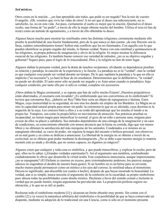 Sed místicos.
Otros creen en la oración... ¿no han aprendido aún todos, que pedir es ser negado? Sea la raíz de vuestro
Evangelio. ¡Oh, vosotros que vivís las vidas de otros! A no ser que el deseo sea subconsciente, no es
satisfecho, no, no en esta vida. Así pues, ciertamente el sueño es mejor que la oración. Quietud es el deseo
oculto, una forma de "no pedir"; a través de ello la mujer obtiene mucho del hombre. Utiliza el rezo (si has de
rezar) como un método de agotamiento, y a través de ello obtendrás tu deseo.
Algunos hacen mucho para mostrar las similitudes entre las distintas religiones; ciertamente mediante ello
pruebo la posibilidad de una ilusión fundamental, pero de la que nunca se dan cuenta- ¡de este Decreto son la
farsa, cuántos remordimientos tienen! Sufren más conflicto que los no iluminados. Con aquello con lo que
pueden identificar su propio engaño del miedo, lo llaman verdad. Nunca ven esta similitud y quintaesencia de
las religiones, su propia pobreza de imaginación y alivio de la religión. Es mejor mostrar la diferencia
esencial de las religiones. Es también bueno conocer esa variedad de métodos; ¿no es su objetivo engañar y
gobernar? Seguro pues, para el logro de lo trascendental, Dios y la religión no han de tener lugar.
Algunos alaban la presunta verdad, pero la dotan de muchos recipientes; olvidando su dependencia prueban
su relación y paradoja, la canción de la experiencia y la ilusión. La paradoja no es la "verdad", mas la verdad
es que cualquier cosa puede ser verdad durante un tiempo. De lo que suplanta la paradoja y lo que en ella es
implícito ("no necesario"), yo haré la base de mi enseñanza. Determinemos que lo deliberativo, "la verdad",
no puede ser dividido. El auto-amor sólo no puede ser negado y es Auto-amor cuando es paradójico, bajo
cualquier condición, por tanto ello por sí sólo es verdad, completo sin accesorios.
¡Otros alaban la Magia ceremonial, y se supone que han de sufrir mucho Éxtasis! ¡Nuestros psiquiátricos
están abarrotados, el escenario está invadido! ¿Es simbolizando que nos convertimos en lo simbolizado? Si
tuviera que coronarme Rey, ¿debería ser Rey? Más bien sería un objeto de repugnancia o lástima. Estos
Magos, cuya insinceridad es su seguridad, no son sino los dandis sin empleo de los Burdeles. La Magia no es
sino la capacidad natural propia para atraer sin pedir; la ceremonia lo que no es afectado, cuya doctrina es la
negación de la suya. Les conozco bien a ellos y a su credo del aprendizaje que les enseña el miedo a su
propia luz. Vampiros, son como la propia hélice en movimiento de atracción. Sus prácticas prueban su
incapacidad, no tienen magia para intensificar lo normal, el gozo de un niño o persona sana, ninguna para
evocar de ellos su placer o sabiduría. Sus métodos dependientes de una ciénaga de la imaginación y un caos
de condiciones, su conocimiento obtenido con menos decencia que la hiena su comida, digo que son menos
libres y no obtienen la satisfacción del más mezquino de los animales. Condenados a sí mismos en su
repugnante obesidad, su vacío de poder, sin siquiera la magia del encanto o belleza personal, son ofensivos
en su mal gusto y en cómo se dedican a anunciarse. La libertad de la energía no se obtiene a través de su
esclavitud, no se obtiene gran poder mediante la desintegración. ¿No se debe a que nuestra energía (o materia
mental) está ya atada y dividida, que no somos capaces, no digamos ya mágicos?
Algunos creen que cualquier y toda cosa es simbólica, y que puede transcribirse, y explicar lo oculto, pero de
qué, ellos no lo saben. (¿Grandes verdades espirituales?). Así el argumento una metáfora, confundiendo
cuidadosamente lo obvio que desarrolla la virtud oculta. Este corpulencia innecesaria, aunque impresionante,
¿no es repugnante? (El Elefante es enorme en exceso, pero extremadamente poderoso, los puercos aunque
odiosos no engendran el desdén de nuestro buen gusto). Si un hombre no es un héroe para su sirviente,
mucho menos puede permanecer como un místico a los ojos del curioso; la similitud educa al mimetismo.
Decora tu significado, aún discutible (en cuanto a hecho), después de que hayas mostrado tu honestidad. La
verdad, aun si es simple, nunca necesita el argumento de la confusión en la oscuridad; su propio simbolismo
puro abraza todas las posibilidades como diseño místico. Declárate a favor del sentido común e incluirás la
verdad que no puede mentir; ningún argumento ha prevalecido aún. La proporción perfecta sugiere no-
alteración, y lo que no es útil se pudre.
Rechazan todo el simbolismo moderno [1] y alcanzan un límite absurdo muy pronto. Sin contar con el
cambio [2] y (a veces) la naturaleza arbitraria del simbolismo o la posibilidad de que se haya conservado un
disparate, mediante su adopción de lo tradicional sin una Ciencia, como si sólo en el momento presente
 